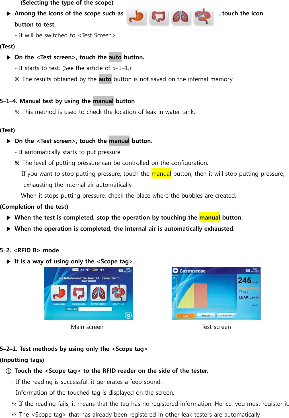 (Selecting the type of the scope) ▶  Among the icons of the scope such as                                , touch the icon   button to test.   - It will be switched to <Test Screen>. (Test) ▶  On the <Test screen>, touch the auto button. - It starts to test. (See the article of 5&ndash;1&ndash;1.) ※  The results obtained by the auto button is not saved on the internal memory.  5&ndash;1&ndash;4. Manual test by using the manual button ※  This method is used to check the location of leak in water tank. (Test) ▶  On the <Test screen>, touch the manual button. - It automatically starts to put pressure. ※  The level of putting pressure can be controlled on the configuration. - If you want to stop putting pressure, touch the manual button, then it will stop putting pressure,   exhausting the internal air automatically. - When it stops putting pressure, check the place where the bubbles are created. (Completion of the test) ▶  When the test is completed, stop the operation by touching the manual button. ▶  When the operation is completed, the internal air is automatically exhausted.  5&ndash;2. <RFID B> mode ▶  It is a way of using only the <Scope tag>.                 Main screen                                 Test screen  5&ndash;2&ndash;1. Test methods by using only the <Scope tag>   (Inputting tags) ①  Touch the <Scope tag> to the RFID reader on the side of the tester. - If the reading is successful, it generates a feep sound. - Information of the touched tag is displayed on the screen. ※  If the reading fails, it means that the tag has no registered information. Hence, you must register it.   ※  The <Scope tag> that has already been registered in other leak testers are automatically   