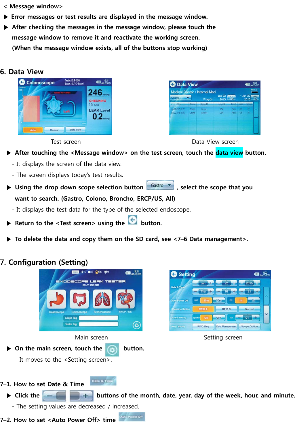 < Message window> ▶ Error messages or test results are displayed in the message window. ▶ After checking the messages in the message window, please touch the message window to remove it and reactivate the working screen. (When the message window exists, all of the buttons stop working)  6. Data View                        Test screen                                     Data View screen   ▶  After touching the <Message window> on the test screen, touch the data view button. - It displays the screen of the data view. - The screen displays today&rsquo;s test results. ▶  Using the drop down scope selection button   , select the scope that you want to search. (Gastro, Colono, Broncho, ERCP/US, All) - It displays the test data for the type of the selected endoscope. ▶  Return to the <Test screen> using the   button. ▶  To delete the data and copy them on the SD card, see <7&ndash;6 Data management>.  7. Configuration (Setting)                          Main screen                                Setting screen ▶  On the main screen, touch the       button. - It moves to the <Setting screen>.  7&ndash;1. How to set Date &amp; Time     ▶  Click the                   buttons of the month, date, year, day of the week, hour, and minute. - The setting values are decreased / increased. 7&ndash;2. How to set <Auto Power Off> time    