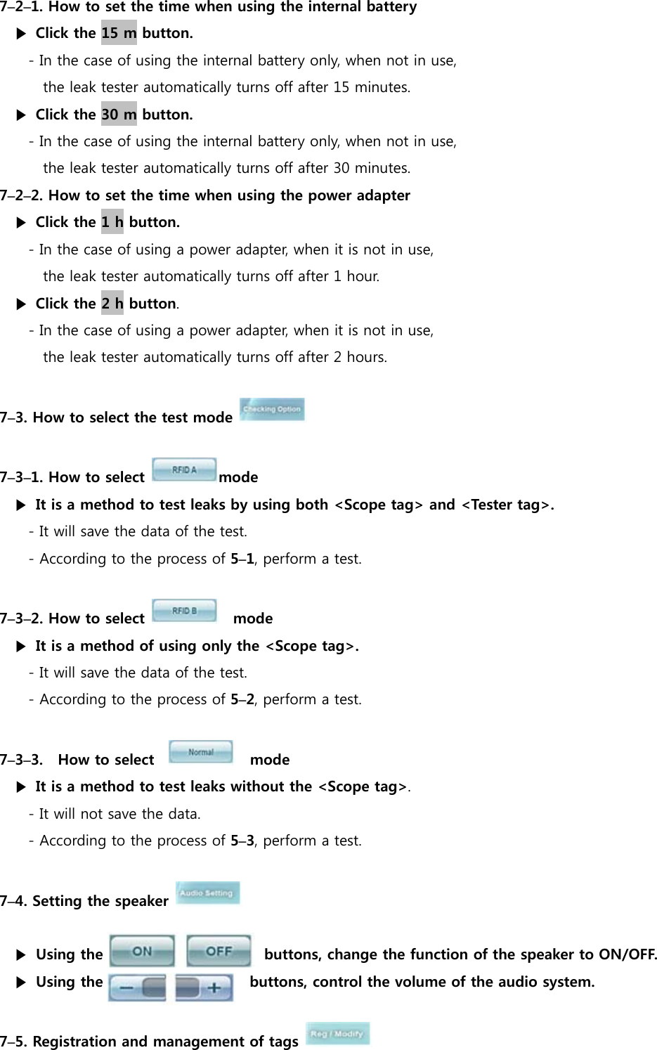 7&ndash;2&ndash;1. How to set the time when using the internal battery ▶  Click the 15 m button. - In the case of using the internal battery only, when not in use,   the leak tester automatically turns off after 15 minutes. ▶  Click the 30 m button. - In the case of using the internal battery only, when not in use,   the leak tester automatically turns off after 30 minutes. 7&ndash;2&ndash;2. How to set the time when using the power adapter ▶  Click the 1 h button. - In the case of using a power adapter, when it is not in use,  the leak tester automatically turns off after 1 hour. ▶  Click the 2 h button. - In the case of using a power adapter, when it is not in use,  the leak tester automatically turns off after 2 hours.  7&ndash;3. How to select the test mode     7&ndash;3&ndash;1. How to select  mode ▶  It is a method to test leaks by using both <Scope tag> and <Tester tag>. - It will save the data of the test. - According to the process of 5&ndash;1, perform a test.  7&ndash;3&ndash;2. How to select    mode ▶  It is a method of using only the <Scope tag>. - It will save the data of the test. - According to the process of 5&ndash;2, perform a test.  7&ndash;3&ndash;3.    How to select      mode ▶  It is a method to test leaks without the <Scope tag>. - It will not save the data. - According to the process of 5&ndash;3, perform a test.  7&ndash;4. Setting the speaker    ▶ Using the                      buttons, change the function of the speaker to ON/OFF. ▶ Using the                    buttons, control the volume of the audio system.    7&ndash;5. Registration and management of tags   