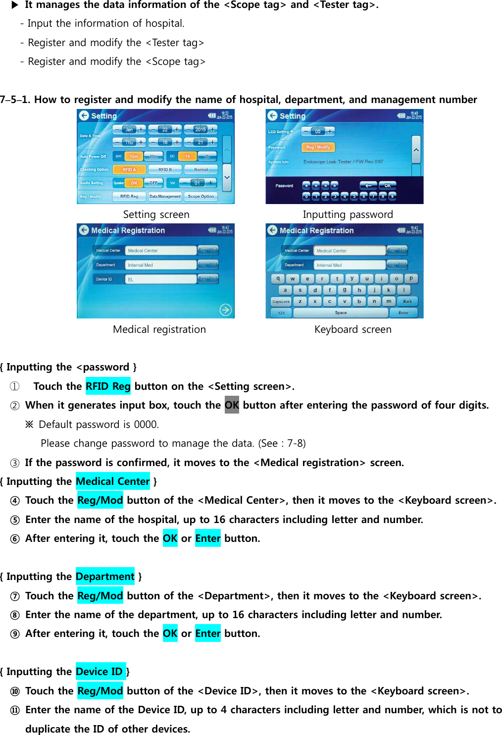 ▶  It manages the data information of the <Scope tag> and <Tester tag>. - Input the information of hospital. - Register and modify the <Tester tag> - Register and modify the <Scope tag>  7&ndash;5&ndash;1. How to register and modify the name of hospital, department, and management number                         Setting screen                      Inputting password                         Medical registration                     Keyboard screen  { Inputting the <password }   ①  Touch the RFID Reg button on the <Setting screen>. ②  When it generates input box, touch the OK button after entering the password of four digits. ※  Default password is 0000. Please change password to manage the data. (See : 7-8) ③  If the password is confirmed, it moves to the <Medical registration> screen. { Inputting the Medical Center } ④ Touch the Reg/Mod button of the <Medical Center>, then it moves to the <Keyboard screen>. ⑤  Enter the name of the hospital, up to 16 characters including letter and number. ⑥ After entering it, touch the OK or Enter button.  { Inputting the Department } ⑦ Touch the Reg/Mod button of the <Department>, then it moves to the <Keyboard screen>. ⑧  Enter the name of the department, up to 16 characters including letter and number. ⑨  After entering it, touch the OK or Enter button.  { Inputting the Device ID } ⑩  Touch the Reg/Mod button of the <Device ID>, then it moves to the <Keyboard screen>. ⑪  Enter the name of the Device ID, up to 4 characters including letter and number, which is not to   duplicate the ID of other devices. 