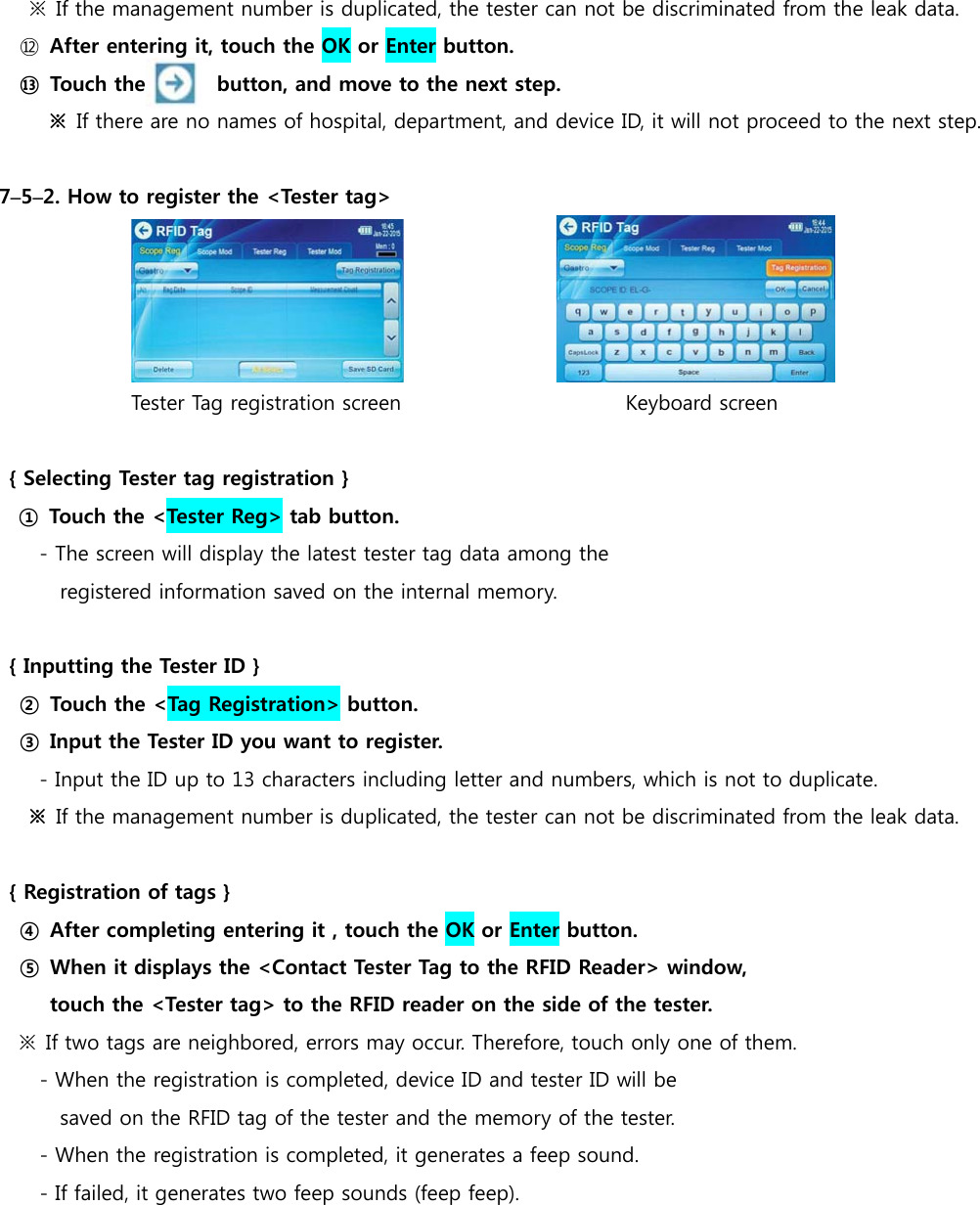   ※  If the management number is duplicated, the tester can not be discriminated from the leak data.   ⑫  After entering it, touch the OK or Enter button. ⑬  Touch the              button, and move to the next step. ※  If there are no names of hospital, department, and device ID, it will not proceed to the next step.  7&ndash;5&ndash;2. How to register the <Tester tag>                                Tester Tag registration screen                      Keyboard screen  { Selecting Tester tag registration } ① Touch the <Tester Reg> tab button. - The screen will display the latest tester tag data among the  registered information saved on the internal memory.  { Inputting the Tester ID } ② Touch the <Tag Registration> button. ③ Input the Tester ID you want to register. - Input the ID up to 13 characters including letter and numbers, which is not to duplicate. ※  If the management number is duplicated, the tester can not be discriminated from the leak data.  { Registration of tags } ④  After completing entering it , touch the OK or Enter button. ⑤  When it displays the <Contact Tester Tag to the RFID Reader> window,   touch the <Tester tag> to the RFID reader on the side of the tester. ※  If two tags are neighbored, errors may occur. Therefore, touch only one of them. - When the registration is completed, device ID and tester ID will be  saved on the RFID tag of the tester and the memory of the tester. - When the registration is completed, it generates a feep sound. - If failed, it generates two feep sounds (feep feep).       