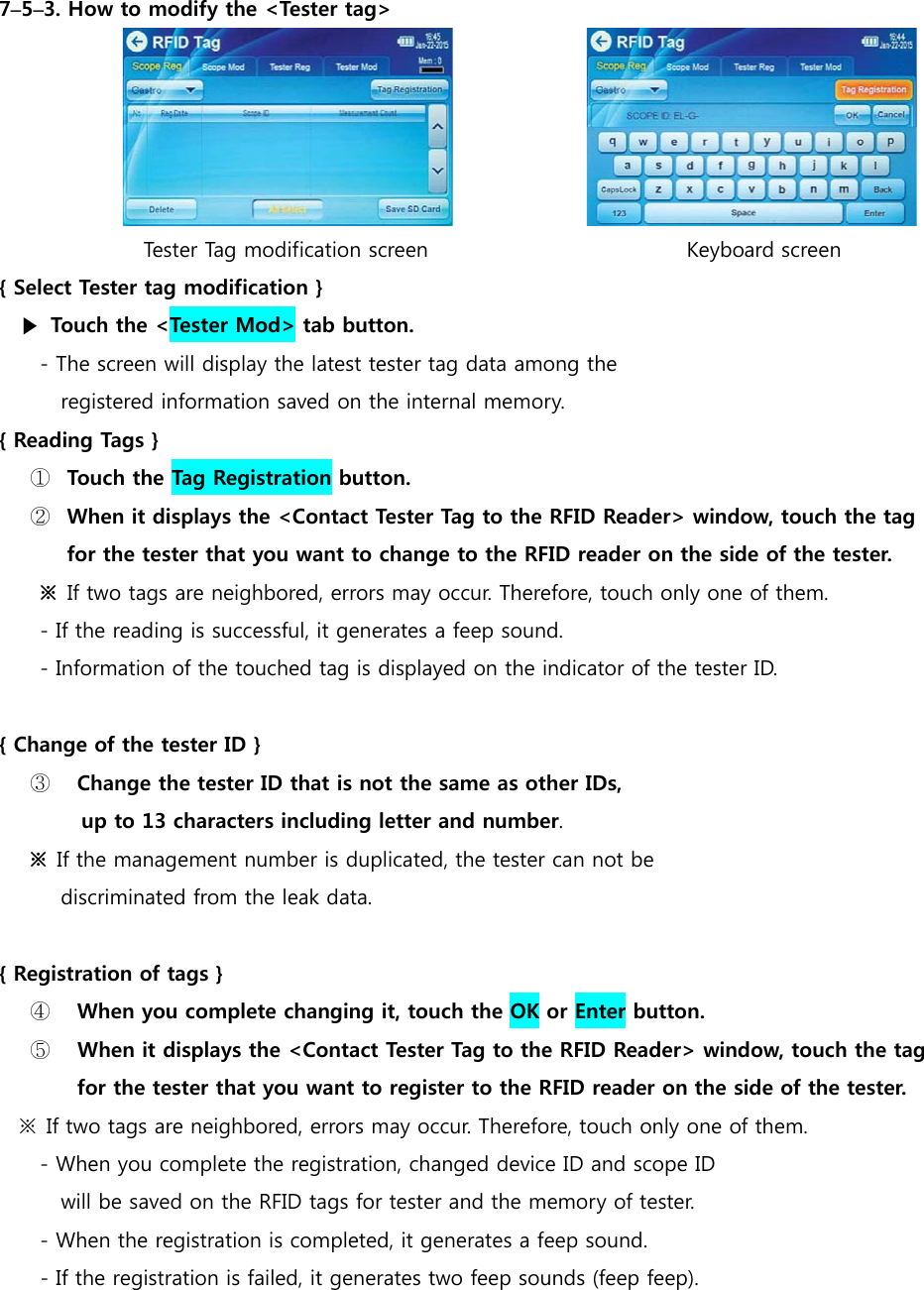7&ndash;5&ndash;3. How to modify the <Tester tag>                              Tester Tag modification screen                         Keyboard screen { Select Tester tag modification } ▶  Touch the <Tester Mod> tab button. - The screen will display the latest tester tag data among the  registered information saved on the internal memory. { Reading Tags } ① Touch the Tag Registration button. ② When it displays the <Contact Tester Tag to the RFID Reader> window, touch the tag  for the tester that you want to change to the RFID reader on the side of the tester. ※  If two tags are neighbored, errors may occur. Therefore, touch only one of them. - If the reading is successful, it generates a feep sound. - Information of the touched tag is displayed on the indicator of the tester ID.  { Change of the tester ID } ③  Change the tester ID that is not the same as other IDs,   up to 13 characters including letter and number.  ※ If the management number is duplicated, the tester can not be   discriminated from the leak data.   { Registration of tags } ④  When you complete changing it, touch the OK or Enter button. ⑤   When it displays the <Contact Tester Tag to the RFID Reader> window, touch the tag   for the tester that you want to register to the RFID reader on the side of the tester. ※  If two tags are neighbored, errors may occur. Therefore, touch only one of them. - When you complete the registration, changed device ID and scope ID   will be saved on the RFID tags for tester and the memory of tester. - When the registration is completed, it generates a feep sound. - If the registration is failed, it generates two feep sounds (feep feep).        