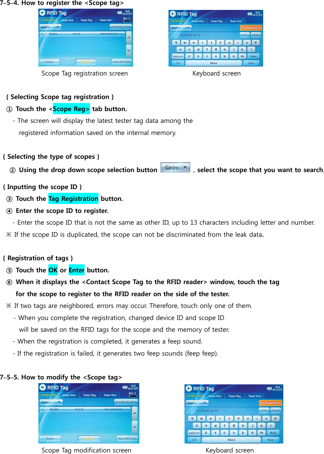 7&ndash;5&ndash;4. How to register the <Scope tag>                           Scope Tag registration screen                    Keyboard screen     { Selecting Scope tag registration } ① Touch the <Scope Reg> tab button. - The screen will display the latest tester tag data among the  registered information saved on the internal memory.  { Selecting the type of scopes }  ② Using the drop down scope selection button   , select the scope that you want to search. { Inputting the scope ID } ③ Touch the Tag Registration button. ④  Enter the scope ID to register. - Enter the scope ID that is not the same as other ID, up to 13 characters including letter and number.   ※  If the scope ID is duplicated, the scope can not be discriminated from the leak data.  { Registration of tags } ⑤ Touch the OK or Enter button. ⑥  When it displays the <Contact Scope Tag to the RFID reader> window, touch the tag  for the scope to register to the RFID reader on the side of the tester. ※  If two tags are neighbored, errors may occur. Therefore, touch only one of them.  - When you complete the registration, changed device ID and scope ID   will be saved on the RFID tags for the scope and the memory of tester. - When the registration is completed, it generates a feep sound. - If the registration is failed, it generates two feep sounds (feep feep).  7&ndash;5&ndash;5. How to modify the <Scope tag>                              Scope Tag modification screen                       Keyboard screen 
