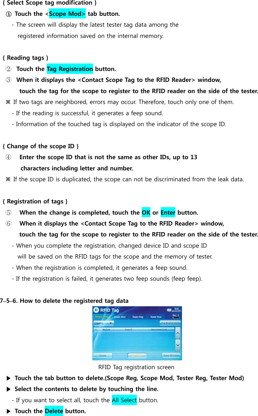  { Select Scope tag modification } ① Touch the <Scope Mod> tab button. - The screen will display the latest tester tag data among the  registered information saved on the internal memory.  { Reading tags } ② Touch the Tag Registration button. ③ When it displays the <Contact Scope Tag to the RFID Reader> window,   touch the tag for the scope to register to the RFID reader on the side of the tester. ※  If two tags are neighbored, errors may occur. Therefore, touch only one of them. - If the reading is successful, it generates a feep sound. - Information of the touched tag is displayed on the indicator of the scope ID.  { Change of the scope ID } ④   Enter the scope ID that is not the same as other IDs, up to 13  characters including letter and number. ※  If the scope ID is duplicated, the scope can not be discriminated from the leak data.  { Registration of tags } ⑤   When the change is completed, touch the OK or Enter button. ⑥   When it displays the <Contact Scope Tag to the RFID Reader> window,   touch the tag for the scope to register to the RFID reader on the side of the tester.   - When you complete the registration, changed device ID and scope ID   will be saved on the RFID tags for the scope and the memory of tester. - When the registration is completed, it generates a feep sound. - If the registration is failed, it generates two feep sounds (feep feep).  7&ndash;5&ndash;6. How to delete the registered tag data                                    RFID Tag registration screen ▶  Touch the tab button to delete.(Scope Reg, Scope Mod, Tester Reg, Tester Mod) ▶  Select the contents to delete by touching the line.  - If you want to select all, touch the All Select button. ▶  Touch the Delete button. 