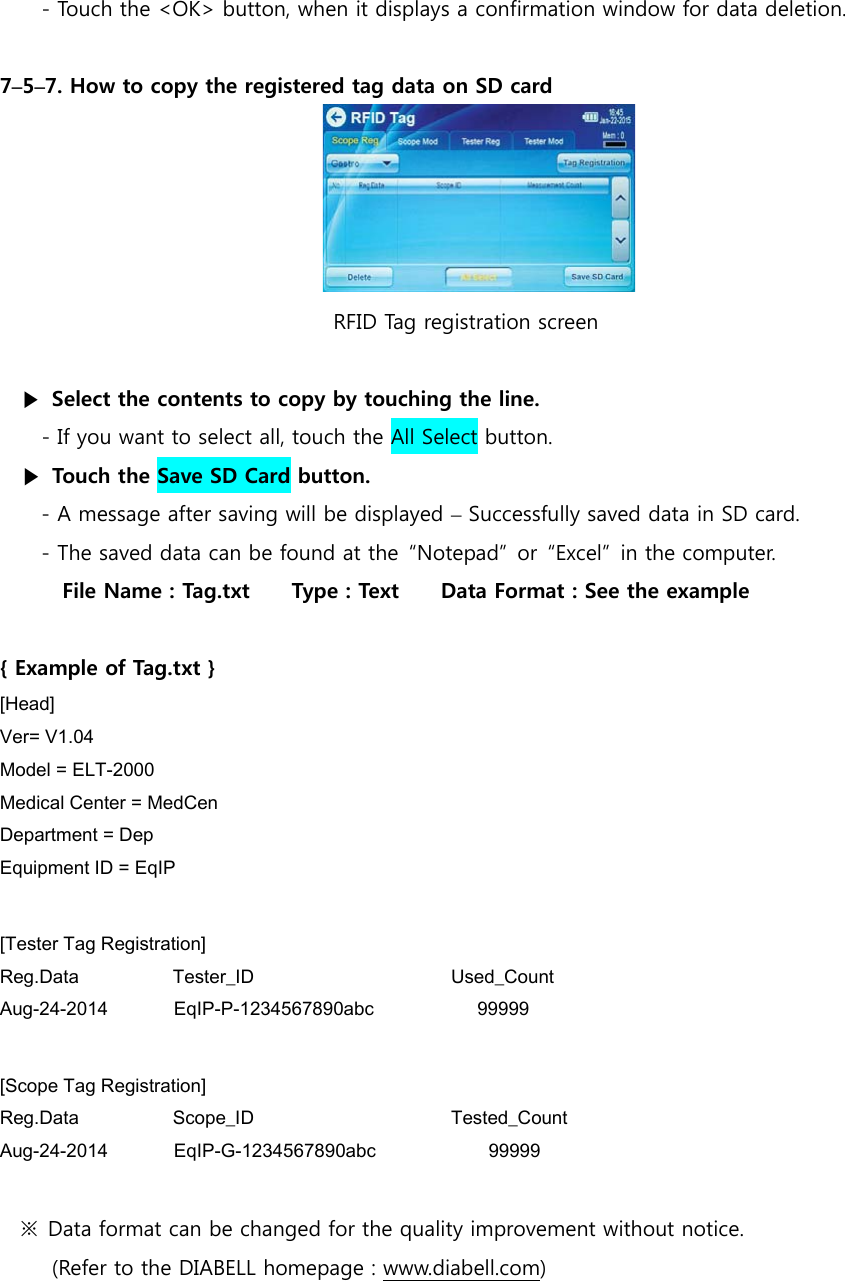 - Touch the <OK> button, when it displays a confirmation window for data deletion.    7&ndash;5&ndash;7. How to copy the registered tag data on SD card                                              RFID Tag registration screen  ▶  Select the contents to copy by touching the line. - If you want to select all, touch the All Select button. ▶  Touch the Save SD Card button. - A message after saving will be displayed &ndash; Successfully saved data in SD card. - The saved data can be found at the  &ldquo;Notepad&rdquo;  or  &ldquo;Excel&rdquo;  in the computer. File Name : Tag.txt    Type : Text    Data Format : See the example    { Example of Tag.txt } [Head]  Ver= V1.04 Model = ELT-2000 Medical Center = MedCen Department = Dep Equipment ID = EqIP  [Tester Tag Registration] Reg.Data          Tester_ID                     Used_Count Aug-24-2014       EqIP-P-1234567890abc           99999  [Scope Tag Registration] Reg.Data          Scope_ID                     Tested_Count Aug-24-2014       EqIP-G-1234567890abc            99999  ※  Data format can be changed for the quality improvement without notice.   (Refer to the DIABELL homepage : www.diabell.com)        