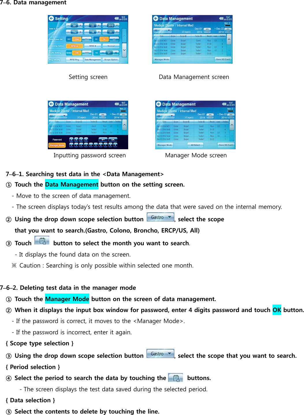  7&ndash;6. Data management                            Setting screen                 Data Management screen              Inputting password screen             Manager Mode screen  7&ndash;6&ndash;1. Searching test data in the <Data Management> ① Touch the Data Management button on the setting screen. - Move to the screen of data management. - The screen displays today&rsquo;s test results among the data that were saved on the internal memory. ② Using the drop down scope selection button  , select the scope   that you want to search.(Gastro, Colono, Broncho, ERCP/US, All) ③ Touch    button to select the month you want to search. - It displays the found data on the screen. ※  Caution : Searching is only possible within selected one month.  7&ndash;6&ndash;2. Deleting test data in the manager mode ① Touch the Manager Mode button on the screen of data management. ②  When it displays the input box window for password, enter 4 digits password and touch OK button.   - If the password is correct, it moves to the <Manager Mode>. - If the password is incorrect, enter it again. { Scope type selection } ③ Using the drop down scope selection button  , select the scope that you want to search.     { Period selection }  ④ Select the period to search the data by touching the       buttons. - The screen displays the test data saved during the selected period. { Data selection } ⑤  Select the contents to delete by touching the line. 