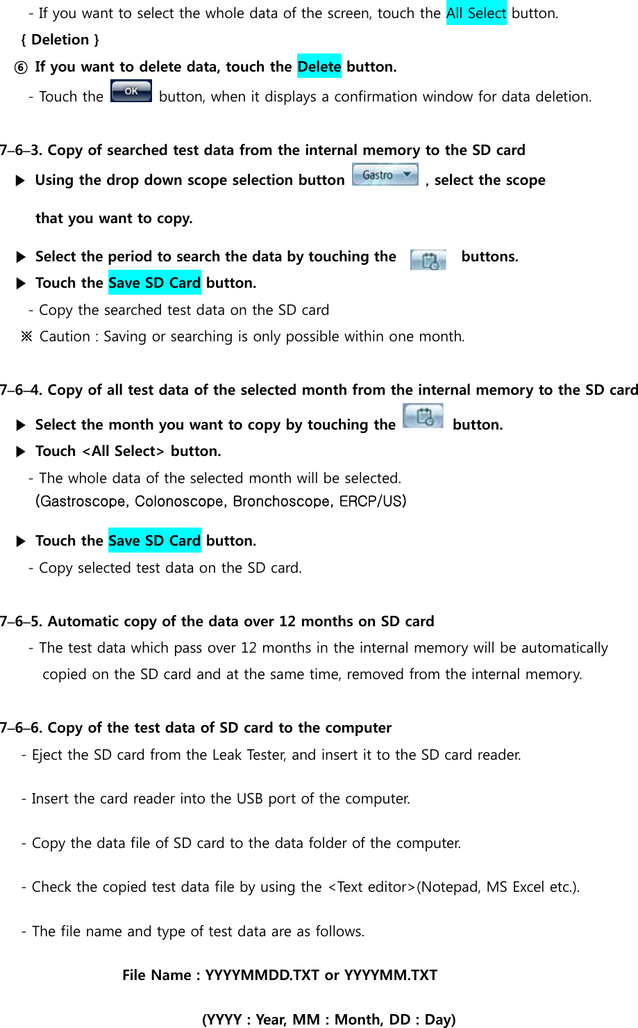 - If you want to select the whole data of the screen, touch the All Select button.     { Deletion } ⑥  If you want to delete data, touch the Delete button. - Touch the    button, when it displays a confirmation window for data deletion.  7&ndash;6&ndash;3. Copy of searched test data from the internal memory to the SD card ▶  Using the drop down scope selection button   , select the scope   that you want to copy. ▶  Select the period to search the data by touching the      buttons. ▶  Touch the Save SD Card button. - Copy the searched test data on the SD card ※  Caution : Saving or searching is only possible within one month.  7&ndash;6&ndash;4. Copy of all test data of the selected month from the internal memory to the SD card   ▶  Select the month you want to copy by touching the    button. ▶  Touch <All Select> button. - The whole data of the selected month will be selected. (Gastroscope, Colonoscope, Bronchoscope, ERCP/US) ▶  Touch the Save SD Card button. - Copy selected test data on the SD card.  7&ndash;6&ndash;5. Automatic copy of the data over 12 months on SD card - The test data which pass over 12 months in the internal memory will be automatically   copied on the SD card and at the same time, removed from the internal memory.  7&ndash;6&ndash;6. Copy of the test data of SD card to the computer - Eject the SD card from the Leak Tester, and insert it to the SD card reader. - Insert the card reader into the USB port of the computer. - Copy the data file of SD card to the data folder of the computer. - Check the copied test data file by using the <Text editor>(Notepad, MS Excel etc.). - The file name and type of test data are as follows. File Name : YYYYMMDD.TXT or YYYYMM.TXT (YYYY : Year, MM : Month, DD : Day) 