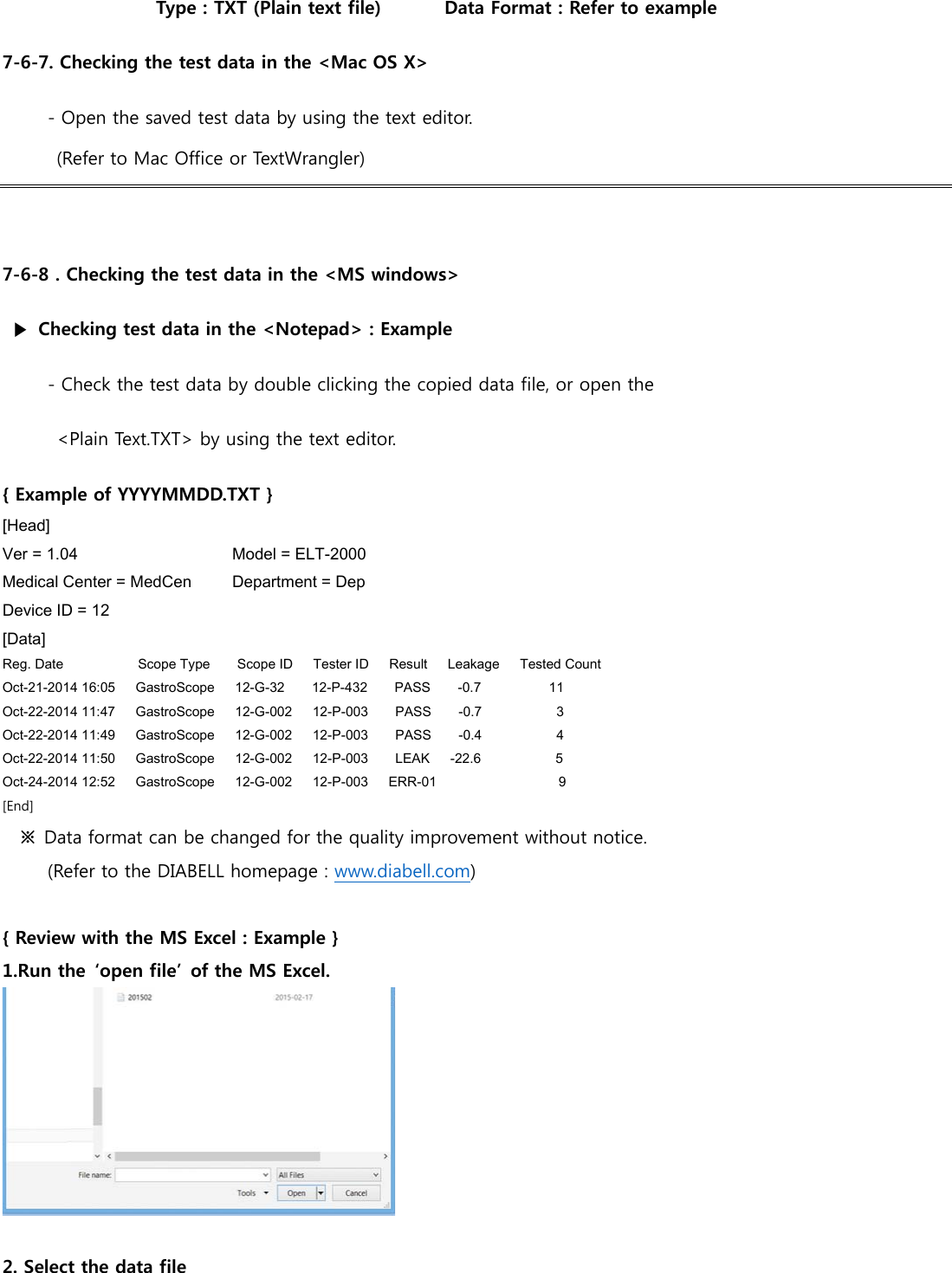 Type : TXT (Plain text file)       Data Format : Refer to example 7-6-7. Checking the test data in the <Mac OS X> - Open the saved test data by using the text editor. (Refer to Mac Office or TextWrangler)   7-6-8 . Checking the test data in the <MS windows>   ▶ Checking test data in the <Notepad> : Example - Check the test data by double clicking the copied data file, or open the <Plain Text.TXT> by using the text editor. { Example of YYYYMMDD.TXT } [Head] Ver = 1.04                   Model = ELT-2000 Medical Center = MedCen          Department = Dep Device ID = 12 [Data] Reg. Date           Scope Type    Scope ID   Tester ID   Result   Leakage   Tested Count Oct-21-2014 16:05      GastroScope      12-G-32        12-P-432        PASS      -0.7          11 Oct-22-2014 11:47      GastroScope      12-G-002      12-P-003        PASS      -0.7           3 Oct-22-2014 11:49      GastroScope      12-G-002      12-P-003        PASS      -0.4           4 Oct-22-2014 11:50      GastroScope      12-G-002      12-P-003        LEAK     -22.6           5 Oct-24-2014 12:52      GastroScope      12-G-002      12-P-003      ERR-01                   9 [End]  ※  Data format can be changed for the quality improvement without notice.   (Refer to the DIABELL homepage : www.diabell.com)  { Review with the MS Excel : Example } 1.Run the  &lsquo;open file&rsquo;  of the MS Excel.   2. Select the data file 