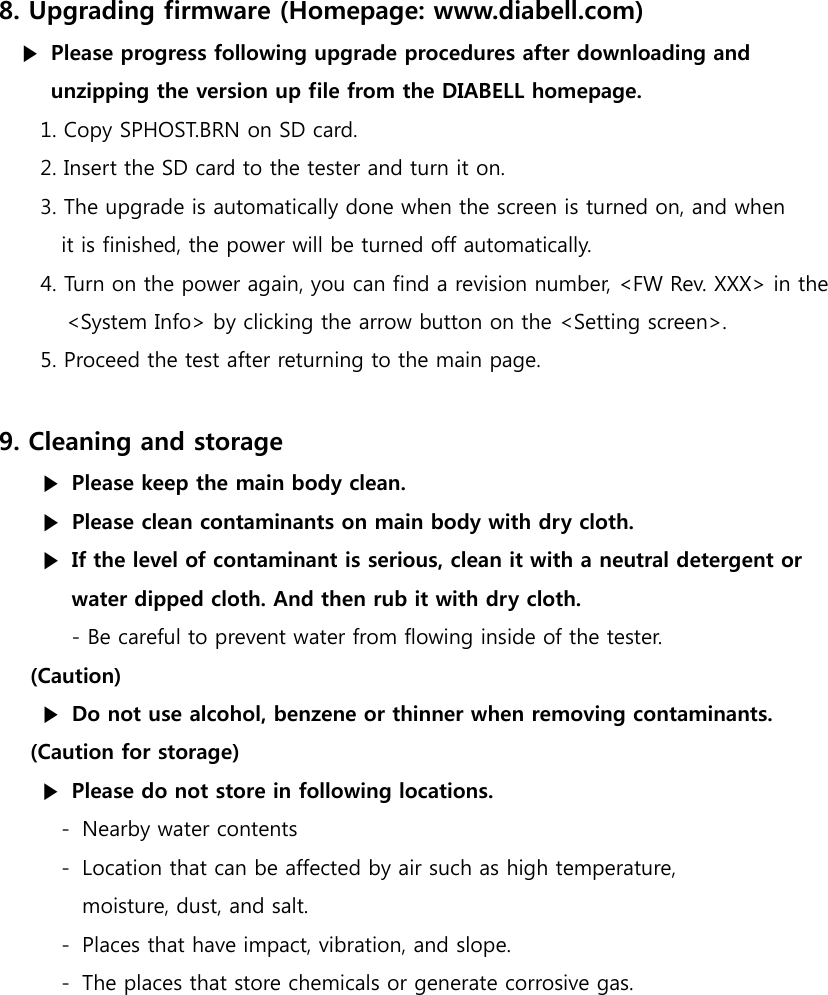 8. Upgrading firmware (Homepage: www.diabell.com) ▶  Please progress following upgrade procedures after downloading and   unzipping the version up file from the DIABELL homepage. 1. Copy SPHOST.BRN on SD card. 2. Insert the SD card to the tester and turn it on. 3. The upgrade is automatically done when the screen is turned on, and when   it is finished, the power will be turned off automatically.   4. Turn on the power again, you can find a revision number, <FW Rev. XXX> in the   <System Info> by clicking the arrow button on the <Setting screen>. 5. Proceed the test after returning to the main page.  9. Cleaning and storage ▶  Please keep the main body clean. ▶  Please clean contaminants on main body with dry cloth. ▶  If the level of contaminant is serious, clean it with a neutral detergent or  water dipped cloth. And then rub it with dry cloth. - Be careful to prevent water from flowing inside of the tester. (Caution) ▶  Do not use alcohol, benzene or thinner when removing contaminants. (Caution for storage) ▶ Please do not store in following locations. - Nearby water contents - Location that can be affected by air such as high temperature,   moisture, dust, and salt. - Places that have impact, vibration, and slope. - The places that store chemicals or generate corrosive gas.             