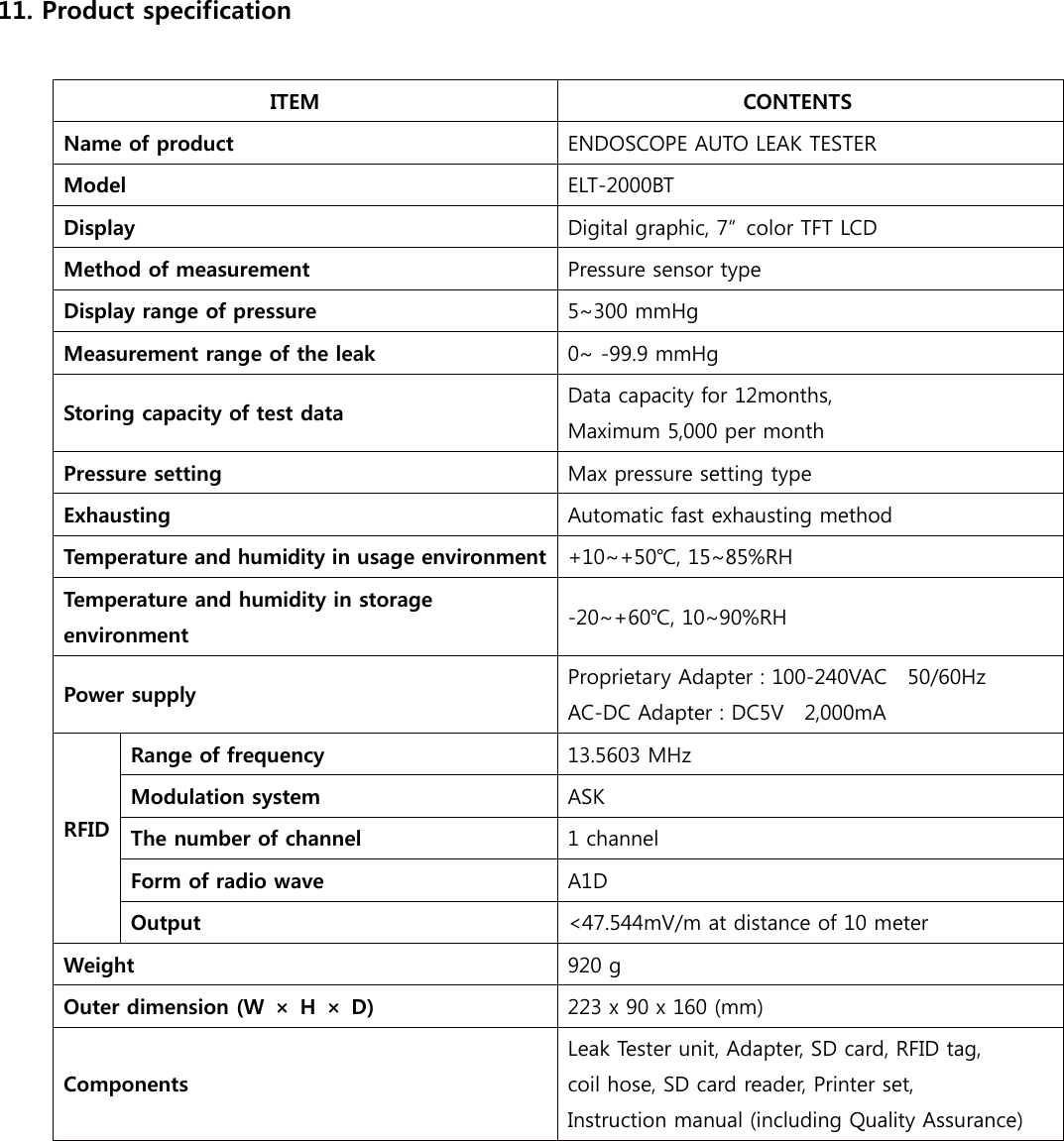 11. Product specification  ITEM  CONTENTS Name of product  ENDOSCOPE AUTO LEAK TESTER Model  ELT-2000BT Display  Digital graphic, 7&ldquo;  color TFT LCD Method of measurement  Pressure sensor type Display range of pressure  5~300 mmHg Measurement range of the leak  0~ -99.9 mmHg Storing capacity of test data  Data capacity for 12months, Maximum 5,000 per month Pressure setting  Max pressure setting type Exhausting  Automatic fast exhausting method Temperature and humidity in usage environment  +10~+50℃, 15~85%RH Temperature and humidity in storage environment  -20~+60℃, 10~90%RH Power supply  Proprietary Adapter : 100-240VAC    50/60Hz AC-DC Adapter : DC5V    2,000mA  RFID    Range of frequency  13.5603 MHz Modulation system  ASK The number of channel    1 channel Form of radio wave  A1D Output  <47.544mV/m at distance of 10 meter   Weight  920 g Outer dimension (W &times; H &times; D)  223 x 90 x 160 (mm) Components Leak Tester unit, Adapter, SD card, RFID tag, coil hose, SD card reader, Printer set, Instruction manual (including Quality Assurance)             