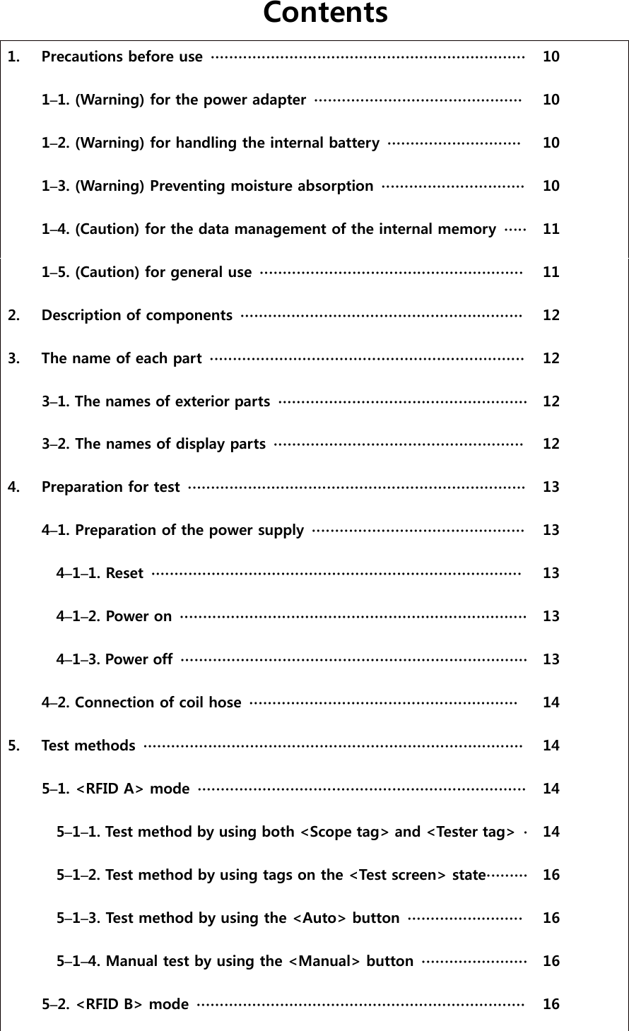 Contents      1.  Precautions before use  ∙∙∙∙∙∙∙∙∙∙∙∙∙∙∙∙∙∙∙∙∙∙∙∙∙∙∙∙∙∙∙∙∙∙∙∙∙∙∙∙∙∙∙∙∙∙∙∙∙∙∙∙∙∙∙∙∙∙∙∙∙∙∙∙∙∙∙∙  10    1&ndash;1. (Warning) for the power adapter  ∙∙∙∙∙∙∙∙∙∙∙∙∙∙∙∙∙∙∙∙∙∙∙∙∙∙∙∙∙∙∙∙∙∙∙∙∙∙∙∙∙∙∙∙∙  10    1&ndash;2. (Warning) for handling the internal battery  ∙∙∙∙∙∙∙∙∙∙∙∙∙∙∙∙∙∙∙∙∙∙∙∙∙∙∙∙∙  10    1&ndash;3. (Warning) Preventing moisture absorption  ∙∙∙∙∙∙∙∙∙∙∙∙∙∙∙∙∙∙∙∙∙∙∙∙∙∙∙∙∙∙∙  10    1&ndash;4. (Caution) for the data management of the internal memory  ∙∙∙∙∙  11    1&ndash;5. (Caution) for general use  ∙∙∙∙∙∙∙∙∙∙∙∙∙∙∙∙∙∙∙∙∙∙∙∙∙∙∙∙∙∙∙∙∙∙∙∙∙∙∙∙∙∙∙∙∙∙∙∙∙∙∙∙∙∙∙∙∙  11   2.  Description of components  ∙∙∙∙∙∙∙∙∙∙∙∙∙∙∙∙∙∙∙∙∙∙∙∙∙∙∙∙∙∙∙∙∙∙∙∙∙∙∙∙∙∙∙∙∙∙∙∙∙∙∙∙∙∙∙∙∙∙∙∙∙  12   3.  The name of each part  ∙∙∙∙∙∙∙∙∙∙∙∙∙∙∙∙∙∙∙∙∙∙∙∙∙∙∙∙∙∙∙∙∙∙∙∙∙∙∙∙∙∙∙∙∙∙∙∙∙∙∙∙∙∙∙∙∙∙∙∙∙∙∙∙∙∙∙∙  12    3&ndash;1. The names of exterior parts  ∙∙∙∙∙∙∙∙∙∙∙∙∙∙∙∙∙∙∙∙∙∙∙∙∙∙∙∙∙∙∙∙∙∙∙∙∙∙∙∙∙∙∙∙∙∙∙∙∙∙∙∙∙∙  12    3&ndash;2. The names of display parts  ∙∙∙∙∙∙∙∙∙∙∙∙∙∙∙∙∙∙∙∙∙∙∙∙∙∙∙∙∙∙∙∙∙∙∙∙∙∙∙∙∙∙∙∙∙∙∙∙∙∙∙∙∙∙  12   4.  Preparation for test ∙∙∙∙∙∙∙∙∙∙∙∙∙∙∙∙∙∙∙∙∙∙∙∙∙∙∙∙∙∙∙∙∙∙∙∙∙∙∙∙∙∙∙∙∙∙∙∙∙∙∙∙∙∙∙∙∙∙∙∙∙∙∙∙∙∙∙∙∙∙∙∙∙  13    4&ndash;1. Preparation of the power supply  ∙∙∙∙∙∙∙∙∙∙∙∙∙∙∙∙∙∙∙∙∙∙∙∙∙∙∙∙∙∙∙∙∙∙∙∙∙∙∙∙∙∙∙∙∙∙  13    4&ndash;1&ndash;1. Reset  ∙∙∙∙∙∙∙∙∙∙∙∙∙∙∙∙∙∙∙∙∙∙∙∙∙∙∙∙∙∙∙∙∙∙∙∙∙∙∙∙∙∙∙∙∙∙∙∙∙∙∙∙∙∙∙∙∙∙∙∙∙∙∙∙∙∙∙∙∙∙∙∙∙∙∙∙∙∙∙∙  13    4&ndash;1&ndash;2. Power on  ∙∙∙∙∙∙∙∙∙∙∙∙∙∙∙∙∙∙∙∙∙∙∙∙∙∙∙∙∙∙∙∙∙∙∙∙∙∙∙∙∙∙∙∙∙∙∙∙∙∙∙∙∙∙∙∙∙∙∙∙∙∙∙∙∙∙∙∙∙∙∙∙∙∙∙  13    4&ndash;1&ndash;3. Power off  ∙∙∙∙∙∙∙∙∙∙∙∙∙∙∙∙∙∙∙∙∙∙∙∙∙∙∙∙∙∙∙∙∙∙∙∙∙∙∙∙∙∙∙∙∙∙∙∙∙∙∙∙∙∙∙∙∙∙∙∙∙∙∙∙∙∙∙∙∙∙∙∙∙∙∙  13    4&ndash;2. Connection of coil hose  ∙∙∙∙∙∙∙∙∙∙∙∙∙∙∙∙∙∙∙∙∙∙∙∙∙∙∙∙∙∙∙∙∙∙∙∙∙∙∙∙∙∙∙∙∙∙∙∙∙∙∙∙∙∙∙∙∙∙  14   5.  Test methods  ∙∙∙∙∙∙∙∙∙∙∙∙∙∙∙∙∙∙∙∙∙∙∙∙∙∙∙∙∙∙∙∙∙∙∙∙∙∙∙∙∙∙∙∙∙∙∙∙∙∙∙∙∙∙∙∙∙∙∙∙∙∙∙∙∙∙∙∙∙∙∙∙∙∙∙∙∙∙∙∙∙∙  14    5&ndash;1. <RFID A> mode  ∙∙∙∙∙∙∙∙∙∙∙∙∙∙∙∙∙∙∙∙∙∙∙∙∙∙∙∙∙∙∙∙∙∙∙∙∙∙∙∙∙∙∙∙∙∙∙∙∙∙∙∙∙∙∙∙∙∙∙∙∙∙∙∙∙∙∙∙∙∙∙  14    5&ndash;1&ndash;1. Test method by using both <Scope tag> and <Tester tag>  ∙ 14    5&ndash;1&ndash;2. Test method by using tags on the <Test screen> state∙∙∙∙∙∙∙∙∙ 16    5&ndash;1&ndash;3. Test method by using the <Auto> button  ∙∙∙∙∙∙∙∙∙∙∙∙∙∙∙∙∙∙∙∙∙∙∙∙∙ 16    5&ndash;1&ndash;4. Manual test by using the <Manual> button ∙∙∙∙∙∙∙∙∙∙∙∙∙∙∙∙∙∙∙∙∙∙∙  16     5&ndash;2. <RFID B> mode  ∙∙∙∙∙∙∙∙∙∙∙∙∙∙∙∙∙∙∙∙∙∙∙∙∙∙∙∙∙∙∙∙∙∙∙∙∙∙∙∙∙∙∙∙∙∙∙∙∙∙∙∙∙∙∙∙∙∙∙∙∙∙∙∙∙∙∙∙∙∙∙  16      