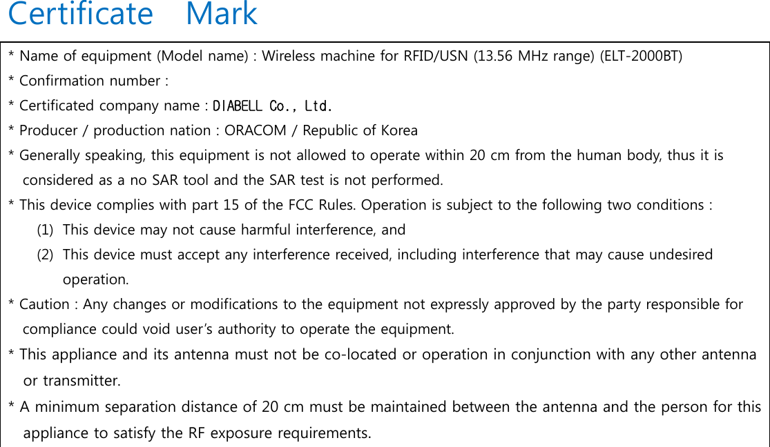       Certificate  Mark     * Name of equipment (Model name) : Wireless machine for RFID/USN (13.56 MHz range) (ELT-2000BT) * Confirmation number :   * Certificated company name : DIABELL Co., Ltd. * Producer / production nation : ORACOM / Republic of Korea * Generally speaking, this equipment is not allowed to operate within 20 cm from the human body, thus it is considered as a no SAR tool and the SAR test is not performed.   * This device complies with part 15 of the FCC Rules. Operation is subject to the following two conditions : (1) This device may not cause harmful interference, and (2) This device must accept any interference received, including interference that may cause undesired operation.   * Caution : Any changes or modifications to the equipment not expressly approved by the party responsible for   compliance could void user&rsquo;s authority to operate the equipment. * This appliance and its antenna must not be co-located or operation in conjunction with any other antenna or transmitter. * A minimum separation distance of 20 cm must be maintained between the antenna and the person for this appliance to satisfy the RF exposure requirements.                           