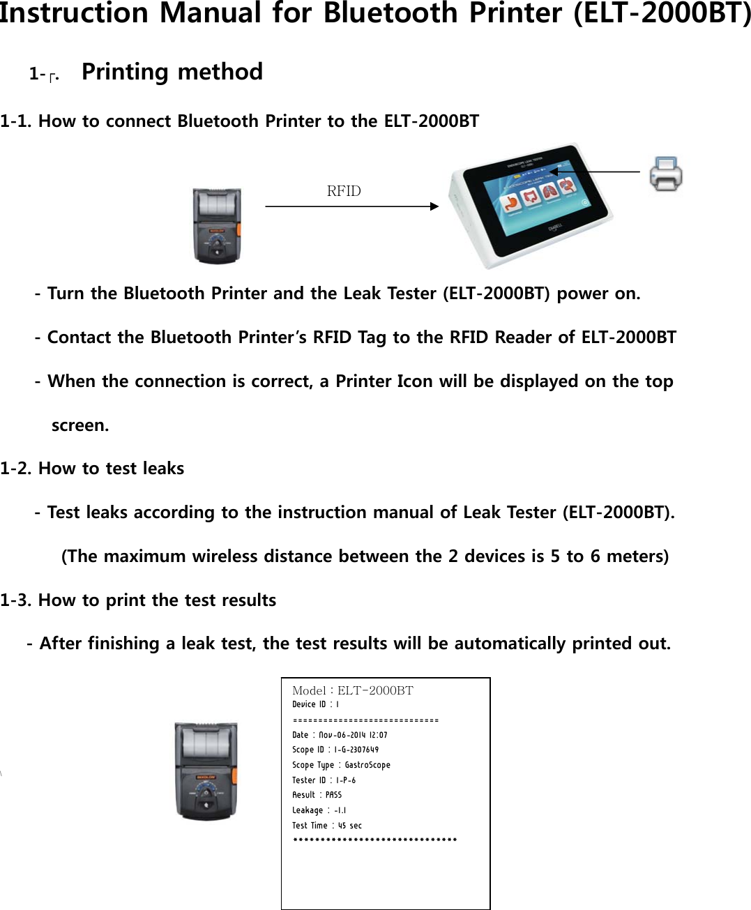 Instruction Manual for Bluetooth Printer (ELT-2000BT) 1-. Printing method   1-1. How to connect Bluetooth Printer to the ELT-2000BT     - Turn the Bluetooth Printer and the Leak Tester (ELT-2000BT) power on. - Contact the Bluetooth Printer&rsquo;s RFID Tag to the RFID Reader of ELT-2000BT - When the connection is correct, a Printer Icon will be displayed on the top   screen. 1-2. How to test leaks - Test leaks according to the instruction manual of Leak Tester (ELT-2000BT).        (The maximum wireless distance between the 2 devices is 5 to 6 meters) 1-3. How to print the test results    - After finishing a leak test, the test results will be automatically printed out.   \       RFID Model : ELT-2000BT Device ID : 1 ============================= Date : Nov-06-2014 12:07 Scope ID : 1-G-2307649 Scope Type : GastroScope Tester ID : 1-P-6 Result : PASS Leakage : -1.1 Test Time : 45 sec ****************************** 