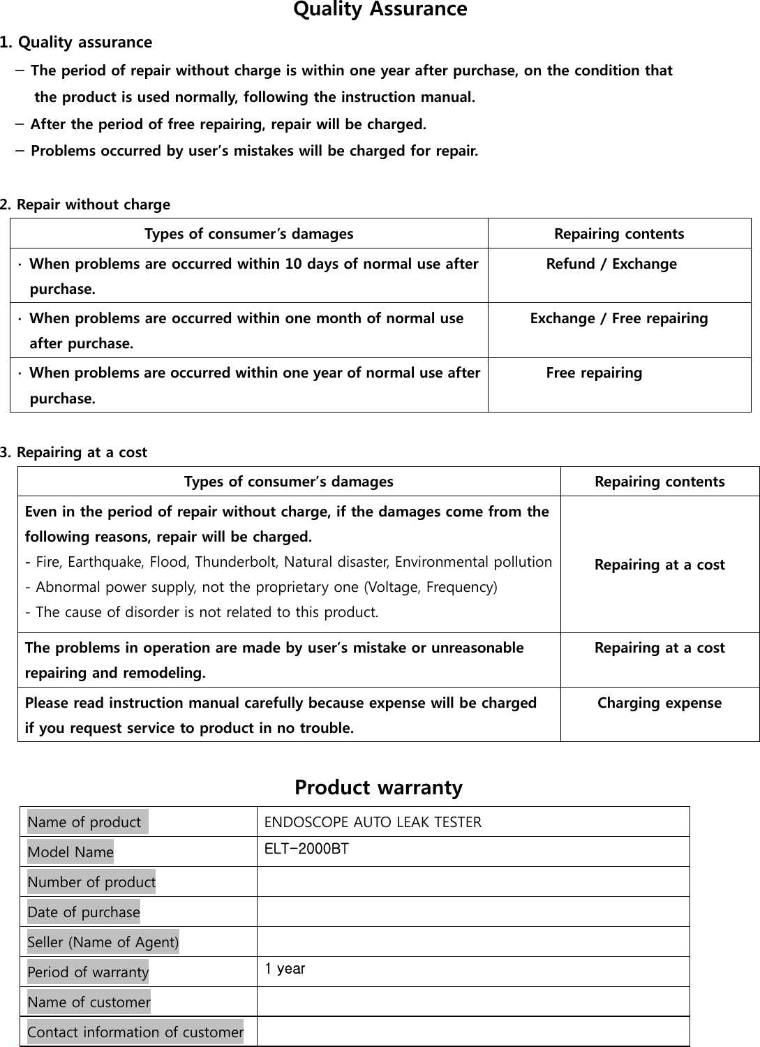 Quality Assurance 1. Quality assurance - The period of repair without charge is within one year after purchase, on the condition that   the product is used normally, following the instruction manual. - After the period of free repairing, repair will be charged. - Problems occurred by user&rsquo;s mistakes will be charged for repair.  2. Repair without charge Types of consumer&rsquo;s damages  Repairing contents ∙  When problems are occurred within 10 days of normal use after purchase. Refund / Exchange  ∙  When problems are occurred within one month of normal use after purchase. Exchange / Free repairing  ∙  When problems are occurred within one year of normal use after purchase. Free repairing   3. Repairing at a cost Types of consumer&rsquo;s damages  Repairing contents Even in the period of repair without charge, if the damages come from the following reasons, repair will be charged. - Fire, Earthquake, Flood, Thunderbolt, Natural disaster, Environmental pollution- Abnormal power supply, not the proprietary one (Voltage, Frequency) - The cause of disorder is not related to this product. Repairing at a cost The problems in operation are made by user&rsquo;s mistake or unreasonable repairing and remodeling. Repairing at a cost  Please read instruction manual carefully because expense will be charged   if you request service to product in no trouble.   Charging expense   Product warranty   Name of product   ENDOSCOPE AUTO LEAK TESTER Model Name ELT-2000BT Number of product  Date of purchase  Seller (Name of Agent)   Period of warranty  1 year Name of customer   Contact information of customer   
