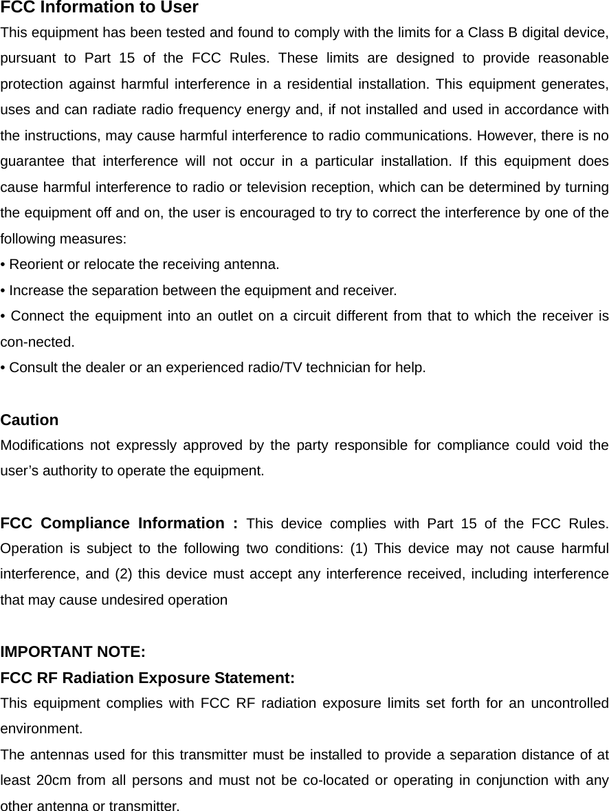FCC Information to User This equipment has been tested and found to comply with the limits for a Class B digital device, pursuant to Part 15 of the FCC Rules. These limits are designed to provide reasonable protection against harmful interference in a residential installation. This equipment generates, uses and can radiate radio frequency energy and, if not installed and used in accordance with the instructions, may cause harmful interference to radio communications. However, there is no guarantee that interference will not occur in a particular installation. If this equipment does cause harmful interference to radio or television reception, which can be determined by turning the equipment off and on, the user is encouraged to try to correct the interference by one of the following measures: &bull; Reorient or relocate the receiving antenna. &bull; Increase the separation between the equipment and receiver. &bull; Connect the equipment into an outlet on a circuit different from that to which the receiver is con-nected. &bull; Consult the dealer or an experienced radio/TV technician for help.  Caution Modifications not expressly approved by the party responsible for compliance could void the user&rsquo;s authority to operate the equipment.  FCC Compliance Information : This device complies with Part 15 of the FCC Rules. Operation is subject to the following two conditions: (1) This device may not cause harmful interference, and (2) this device must accept any interference received, including interference that may cause undesired operation  IMPORTANT NOTE: FCC RF Radiation Exposure Statement: This equipment complies with FCC RF radiation exposure limits set forth for an uncontrolled environment.  The antennas used for this transmitter must be installed to provide a separation distance of at least 20cm from all persons and must not be co-located or operating in conjunction with any other antenna or transmitter. 