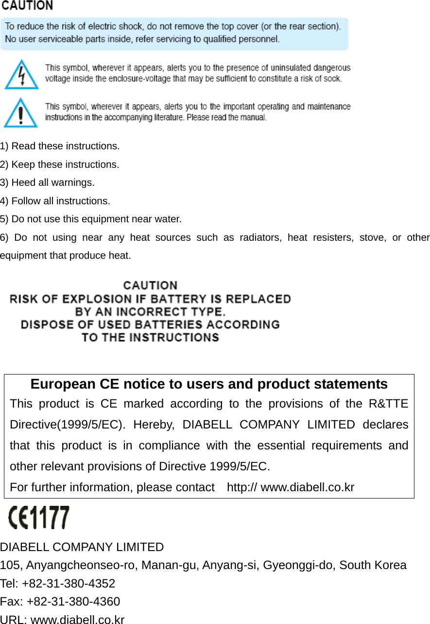  1) Read these instructions. 2) Keep these instructions. 3) Heed all warnings. 4) Follow all instructions.   5) Do not use this equipment near water. 6) Do not using near any heat sources such as radiators, heat resisters, stove, or other equipment that produce heat.   European CE notice to users and product statements This product is CE marked according to the provisions of the R&amp;TTE Directive(1999/5/EC). Hereby, DIABELL COMPANY LIMITED declares that this product is in compliance with the essential requirements and other relevant provisions of Directive 1999/5/EC.   For further information, please contact    http:// www.diabell.co.kr   DIABELL COMPANY LIMITED   105, Anyangcheonseo-ro, Manan-gu, Anyang-si, Gyeonggi-do, South Korea     Tel: +82-31-380-4352         Fax: +82-31-380-4360 URL: www.diabell.co.kr 