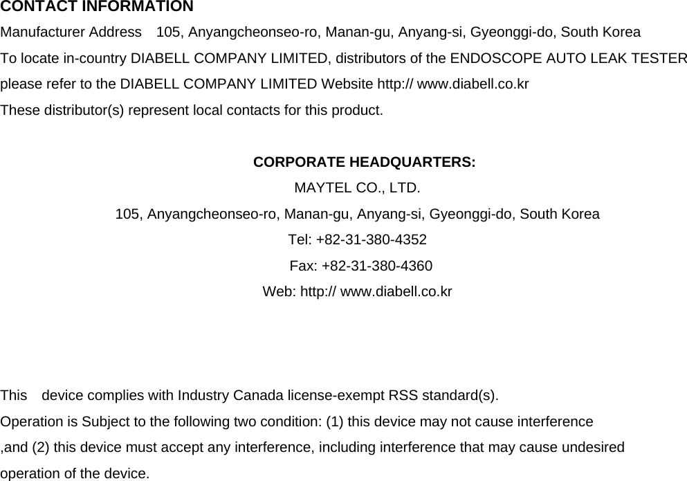  CONTACT INFORMATION Manufacturer Address  105, Anyangcheonseo-ro, Manan-gu, Anyang-si, Gyeonggi-do, South Korea   To locate in-country DIABELL COMPANY LIMITED, distributors of the ENDOSCOPE AUTO LEAK TESTER   please refer to the DIABELL COMPANY LIMITED Website http:// www.diabell.co.kr These distributor(s) represent local contacts for this product.  CORPORATE HEADQUARTERS: MAYTEL CO., LTD.   105, Anyangcheonseo-ro, Manan-gu, Anyang-si, Gyeonggi-do, South Korea     Tel: +82-31-380-4352          Fax: +82-31-380-4360 Web: http:// www.diabell.co.kr    This  device complies with Industry Canada license-exempt RSS standard(s).   Operation is Subject to the following two condition: (1) this device may not cause interference ,and (2) this device must accept any interference, including interference that may cause undesired   operation of the device.                     