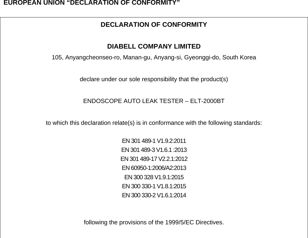    EUROPEAN UNION &ldquo;DECLARATION OF CONFORMITY&rdquo;  DECLARATION OF CONFORMITY  DIABELL COMPANY LIMITED 105, Anyangcheonseo-ro, Manan-gu, Anyang-si, Gyeonggi-do, South Korea    declare under our sole responsibility that the product(s)  ENDOSCOPE AUTO LEAK TESTER &ndash; ELT-2000BT  to which this declaration relate(s) is in conformance with the following standards:  EN 301 489-1 V1.9.2:2011 EN 301 489-3 V1.6.1 :2013 EN 301 489-17 V2.2.1:2012 EN 60950-1:2006/A2:2013 EN 300 328 V1.9.1:2015 EN 300 330-1 V1.8.1:2015 EN 300 330-2 V1.6.1:2014   following the provisions of the 1999/5/EC Directives.   