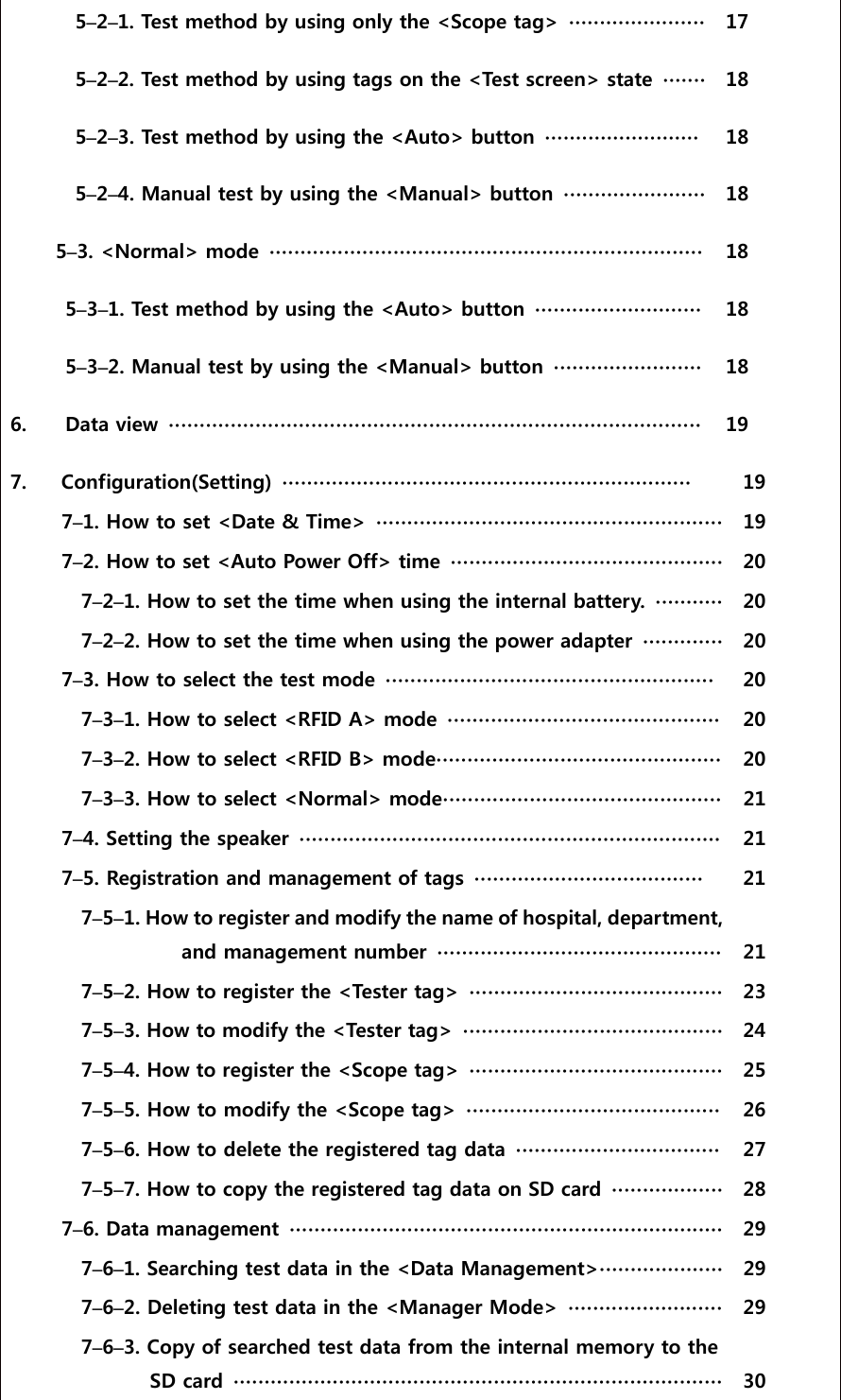  5&ndash;2&ndash;1. Test method by using only the <Scope tag>  ∙∙∙∙∙∙∙∙∙∙∙∙∙∙∙∙∙∙∙∙∙∙  17    5&ndash;2&ndash;2. Test method by using tags on the <Test screen> state  ∙∙∙∙∙∙∙ 18    5&ndash;2&ndash;3. Test method by using the <Auto> button  ∙∙∙∙∙∙∙∙∙∙∙∙∙∙∙∙∙∙∙∙∙∙∙∙∙  18      5&ndash;2&ndash;4. Manual test by using the <Manual> button ∙∙∙∙∙∙∙∙∙∙∙∙∙∙∙∙∙∙∙∙∙∙∙  18    5&ndash;3. <Normal> mode  ∙∙∙∙∙∙∙∙∙∙∙∙∙∙∙∙∙∙∙∙∙∙∙∙∙∙∙∙∙∙∙∙∙∙∙∙∙∙∙∙∙∙∙∙∙∙∙∙∙∙∙∙∙∙∙∙∙∙∙∙∙∙∙∙∙∙∙∙∙∙  18    5&ndash;3&ndash;1. Test method by using the <Auto> button  ∙∙∙∙∙∙∙∙∙∙∙∙∙∙∙∙∙∙∙∙∙∙∙∙∙∙∙  18    5&ndash;3&ndash;2. Manual test by using the <Manual> button ∙∙∙∙∙∙∙∙∙∙∙∙∙∙∙∙∙∙∙∙∙∙∙∙   18   6.    Data view  ∙∙∙∙∙∙∙∙∙∙∙∙∙∙∙∙∙∙∙∙∙∙∙∙∙∙∙∙∙∙∙∙∙∙∙∙∙∙∙∙∙∙∙∙∙∙∙∙∙∙∙∙∙∙∙∙∙∙∙∙∙∙∙∙∙∙∙∙∙∙∙∙∙∙∙∙∙∙∙∙∙∙∙∙∙∙  19   7.  Configuration(Setting)  ∙∙∙∙∙∙∙∙∙∙∙∙∙∙∙∙∙∙∙∙∙∙∙∙∙∙∙∙∙∙∙∙∙∙∙∙∙∙∙∙∙∙∙∙∙∙∙∙∙∙∙∙∙∙∙∙∙∙∙∙∙∙∙∙∙∙  19  7&ndash;1. How to set <Date &amp; Time>  ∙∙∙∙∙∙∙∙∙∙∙∙∙∙∙∙∙∙∙∙∙∙∙∙∙∙∙∙∙∙∙∙∙∙∙∙∙∙∙∙∙∙∙∙∙∙∙∙∙∙∙∙∙∙∙∙  19    7&ndash;2. How to set <Auto Power Off> time  ∙∙∙∙∙∙∙∙∙∙∙∙∙∙∙∙∙∙∙∙∙∙∙∙∙∙∙∙∙∙∙∙∙∙∙∙∙∙∙∙∙∙∙∙  20  7&ndash;2&ndash;1. How to set the time when using the internal battery.  ∙∙∙∙∙∙∙∙∙∙∙  20  7&ndash;2&ndash;2. How to set the time when using the power adapter  ∙∙∙∙∙∙∙∙∙∙∙∙∙  20  7&ndash;3. How to select the test mode  ∙∙∙∙∙∙∙∙∙∙∙∙∙∙∙∙∙∙∙∙∙∙∙∙∙∙∙∙∙∙∙∙∙∙∙∙∙∙∙∙∙∙∙∙∙∙∙∙∙∙∙∙∙  20  7&ndash;3&ndash;1. How to select <RFID A> mode  ∙∙∙∙∙∙∙∙∙∙∙∙∙∙∙∙∙∙∙∙∙∙∙∙∙∙∙∙∙∙∙∙∙∙∙∙∙∙∙∙∙∙∙∙  20  7&ndash;3&ndash;2. How to select <RFID B> mode∙∙∙∙∙∙∙∙∙∙∙∙∙∙∙∙∙∙∙∙∙∙∙∙∙∙∙∙∙∙∙∙∙∙∙∙∙∙∙∙∙∙∙∙∙∙  20  7&ndash;3&ndash;3. How to select <Normal> mode∙∙∙∙∙∙∙∙∙∙∙∙∙∙∙∙∙∙∙∙∙∙∙∙∙∙∙∙∙∙∙∙∙∙∙∙∙∙∙∙∙∙∙∙∙  21    7&ndash;4. Setting the speaker  ∙∙∙∙∙∙∙∙∙∙∙∙∙∙∙∙∙∙∙∙∙∙∙∙∙∙∙∙∙∙∙∙∙∙∙∙∙∙∙∙∙∙∙∙∙∙∙∙∙∙∙∙∙∙∙∙∙∙∙∙∙∙∙∙∙∙∙∙  21  7&ndash;5. Registration and management of tags  ∙∙∙∙∙∙∙∙∙∙∙∙∙∙∙∙∙∙∙∙∙∙∙∙∙∙∙∙∙∙∙∙∙∙∙∙∙  21  7&ndash;5&ndash;1. How to register and modify the name of hospital, depar tment, and management number  ∙∙∙∙∙∙∙∙∙∙∙∙∙∙∙∙∙∙∙∙∙∙∙∙∙∙∙∙∙∙∙∙∙∙∙∙∙∙∙∙∙∙∙∙∙∙  21  7&ndash;5&ndash;2. How to register the <Tester tag>  ∙∙∙∙∙∙∙∙∙∙∙∙∙∙∙∙∙∙∙∙∙∙∙∙∙∙∙∙∙∙∙∙∙∙∙∙∙∙∙∙∙  23  7&ndash;5&ndash;3. How to modify the <Tester tag>  ∙∙∙∙∙∙∙∙∙∙∙∙∙∙∙∙∙∙∙∙∙∙∙∙∙∙∙∙∙∙∙∙∙∙∙∙∙∙∙∙∙∙  24  7&ndash;5&ndash;4. How to register the <Scope tag>  ∙∙∙∙∙∙∙∙∙∙∙∙∙∙∙∙∙∙∙∙∙∙∙∙∙∙∙∙∙∙∙∙∙∙∙∙∙∙∙∙∙  25  7&ndash;5&ndash;5. How to modify the <Scope tag>  ∙∙∙∙∙∙∙∙∙∙∙∙∙∙∙∙∙∙∙∙∙∙∙∙∙∙∙∙∙∙∙∙∙∙∙∙∙∙∙∙∙  26  7&ndash;5&ndash;6. How to delete the registered tag data  ∙∙∙∙∙∙∙∙∙∙∙∙∙∙∙∙∙∙∙∙∙∙∙∙∙∙∙∙∙∙∙∙∙ 27    7&ndash;5&ndash;7. How to copy the registered tag data on SD card  ∙∙∙∙∙∙∙∙∙∙∙∙∙∙∙∙∙∙ 28  7&ndash;6. Data management  ∙∙∙∙∙∙∙∙∙∙∙∙∙∙∙∙∙∙∙∙∙∙∙∙∙∙∙∙∙∙∙∙∙∙∙∙∙∙∙∙∙∙∙∙∙∙∙∙∙∙∙∙∙∙∙∙∙∙∙∙∙∙∙∙∙∙∙∙∙∙  29  7&ndash;6&ndash;1. Searching test data in the <Data Management>∙∙∙∙∙∙∙∙∙∙∙∙∙∙∙∙∙∙∙∙  29    7&ndash;6&ndash;2. Deleting test data in the <Manager Mode>  ∙∙∙∙∙∙∙∙∙∙∙∙∙∙∙∙∙∙∙∙∙∙∙∙∙ 29  7&ndash;6&ndash;3. Copy of searched test data from the internal memory to the SD card  ∙∙∙∙∙∙∙∙∙∙∙∙∙∙∙∙∙∙∙∙∙∙∙∙∙∙∙∙∙∙∙∙∙∙∙∙∙∙∙∙∙∙∙∙∙∙∙∙∙∙∙∙∙∙∙∙∙∙∙∙∙∙∙∙∙∙∙∙∙∙∙∙∙∙∙∙∙∙∙  30 