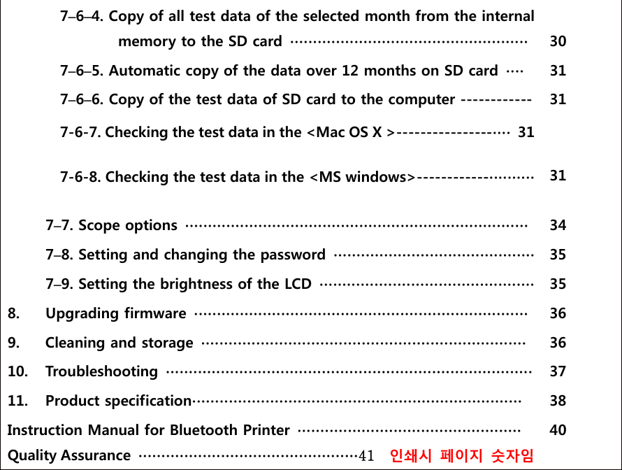  7&ndash;6&ndash;4. Copy of all test data of the selected month from the internal   memory to the SD card  ∙∙∙∙∙∙∙∙∙∙∙∙∙∙∙∙∙∙∙∙∙∙∙∙∙∙∙∙∙∙∙∙∙∙∙∙∙∙∙∙∙∙∙∙∙∙∙∙∙∙∙∙   30  7&ndash;6&ndash;5. Automatic copy of the data over 12 months on SD card  ∙∙∙∙  31  7&ndash;6&ndash;6. Copy of the test data of SD card to the computer ------------ 7-6-7. Checking the test data in the <Mac OS X >----------------∙∙∙∙ 31  7-6-8. Checking the test data in the <MS windows>------------∙∙∙∙∙∙∙∙∙∙ 31   31  7&ndash;7. Scope options  ∙∙∙∙∙∙∙∙∙∙∙∙∙∙∙∙∙∙∙∙∙∙∙∙∙∙∙∙∙∙∙∙∙∙∙∙∙∙∙∙∙∙∙∙∙∙∙∙∙∙∙∙∙∙∙∙∙∙∙∙∙∙∙∙∙∙∙∙∙∙∙∙∙∙∙  34  7&ndash;8. Setting and changing the password  ∙∙∙∙∙∙∙∙∙∙∙∙∙∙∙∙∙∙∙∙∙∙∙∙∙∙∙∙∙∙∙∙∙∙∙∙∙∙∙∙∙∙∙∙  35  7&ndash;9. Setting the brightness of the LCD  ∙∙∙∙∙∙∙∙∙∙∙∙∙∙∙∙∙∙∙∙∙∙∙∙∙∙∙∙∙∙∙∙∙∙∙∙∙∙∙∙∙∙∙∙∙∙∙  35 8.  Upgrading firmware  ∙∙∙∙∙∙∙∙∙∙∙∙∙∙∙∙∙∙∙∙∙∙∙∙∙∙∙∙∙∙∙∙∙∙∙∙∙∙∙∙∙∙∙∙∙∙∙∙∙∙∙∙∙∙∙∙∙∙∙∙∙∙∙∙∙∙∙∙∙∙∙∙∙  36 9.  Cleaning and storage  ∙∙∙∙∙∙∙∙∙∙∙∙∙∙∙∙∙∙∙∙∙∙∙∙∙∙∙∙∙∙∙∙∙∙∙∙∙∙∙∙∙∙∙∙∙∙∙∙∙∙∙∙∙∙∙∙∙∙∙∙∙∙∙∙∙∙∙∙∙∙∙  36 10.  Troubleshooting  ∙∙∙∙∙∙∙∙∙∙∙∙∙∙∙∙∙∙∙∙∙∙∙∙∙∙∙∙∙∙∙∙∙∙∙∙∙∙∙∙∙∙∙∙∙∙∙∙∙∙∙∙∙∙∙∙∙∙∙∙∙∙∙∙∙∙∙∙∙∙∙∙∙∙∙∙∙∙∙∙  37 11.  Product specification∙∙∙∙∙∙∙∙∙∙∙∙∙∙∙∙∙∙∙∙∙∙∙∙∙∙∙∙∙∙∙∙∙∙∙∙∙∙∙∙∙∙∙∙∙∙∙∙∙∙∙∙∙∙∙∙∙∙∙∙∙∙∙∙∙∙∙∙∙∙∙∙  38 Instruction Manual for Bluetooth Printer  ∙∙∙∙∙∙∙∙∙∙∙∙∙∙∙∙∙∙∙∙∙∙∙∙∙∙∙∙∙∙∙∙∙∙∙∙∙∙∙∙∙∙∙∙∙∙∙∙∙ Quality Assurance  ∙∙∙∙∙∙∙∙∙∙∙∙∙∙∙∙∙∙∙∙∙∙∙∙∙∙∙∙∙∙∙∙∙∙∙∙∙∙∙∙∙∙∙∙∙∙∙∙41    인쇄시 페이지 숫자임 40  