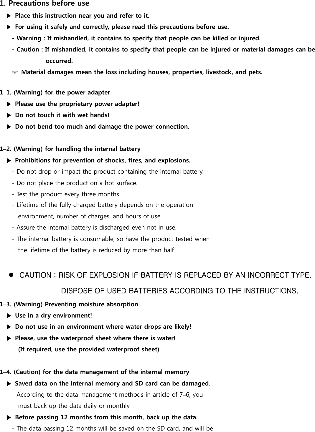 1. Precautions before use ▶  Place this instruction near you and refer to it. ▶  For using it safely and correctly, please read this precautions before use. - Warning : If mishandled, it contains to specify that people can be killed or injured.   - Caution : If mishandled, it contains to specify that people can be injured or material damages can be            occurred. ☞  Material damages mean the loss including houses, properties, livestock, and pets.  1&ndash;1. (Warning) for the power adapter ▶  Please use the proprietary power adapter! ▶  Do not touch it with wet hands! ▶  Do not bend too much and damage the power connection.  1&ndash;2. (Warning) for handling the internal battery ▶  Prohibitions for prevention of shocks, fires, and explosions. - Do not drop or impact the product containing the internal battery. - Do not place the product on a hot surface.   - Test the product every three months - Lifetime of the fully charged battery depends on the operation   environment, number of charges, and hours of use. - Assure the internal battery is discharged even not in use. - The internal battery is consumable, so have the product tested when   the lifetime of the battery is reduced by more than half.   CAUTION : RISK OF EXPLOSION IF BATTERY IS REPLACED BY AN INCORRECT TYPE. DISPOSE OF USED BATTERIES ACCORDING TO THE INSTRUCTIONS. 1&ndash;3. (Warning) Preventing moisture absorption   ▶  Use in a dry environment! ▶  Do not use in an environment where water drops are likely! ▶  Please, use the waterproof sheet where there is water!     (If required, use the provided waterproof sheet)  1&ndash;4. (Caution) for the data management of the internal memory ▶  Saved data on the internal memory and SD card can be damaged. - According to the data management methods in article of 7&ndash;6, you must back up the data daily or monthly.   ▶  Before passing 12 months from this month, back up the data. - The data passing 12 months will be saved on the SD card, and will be   