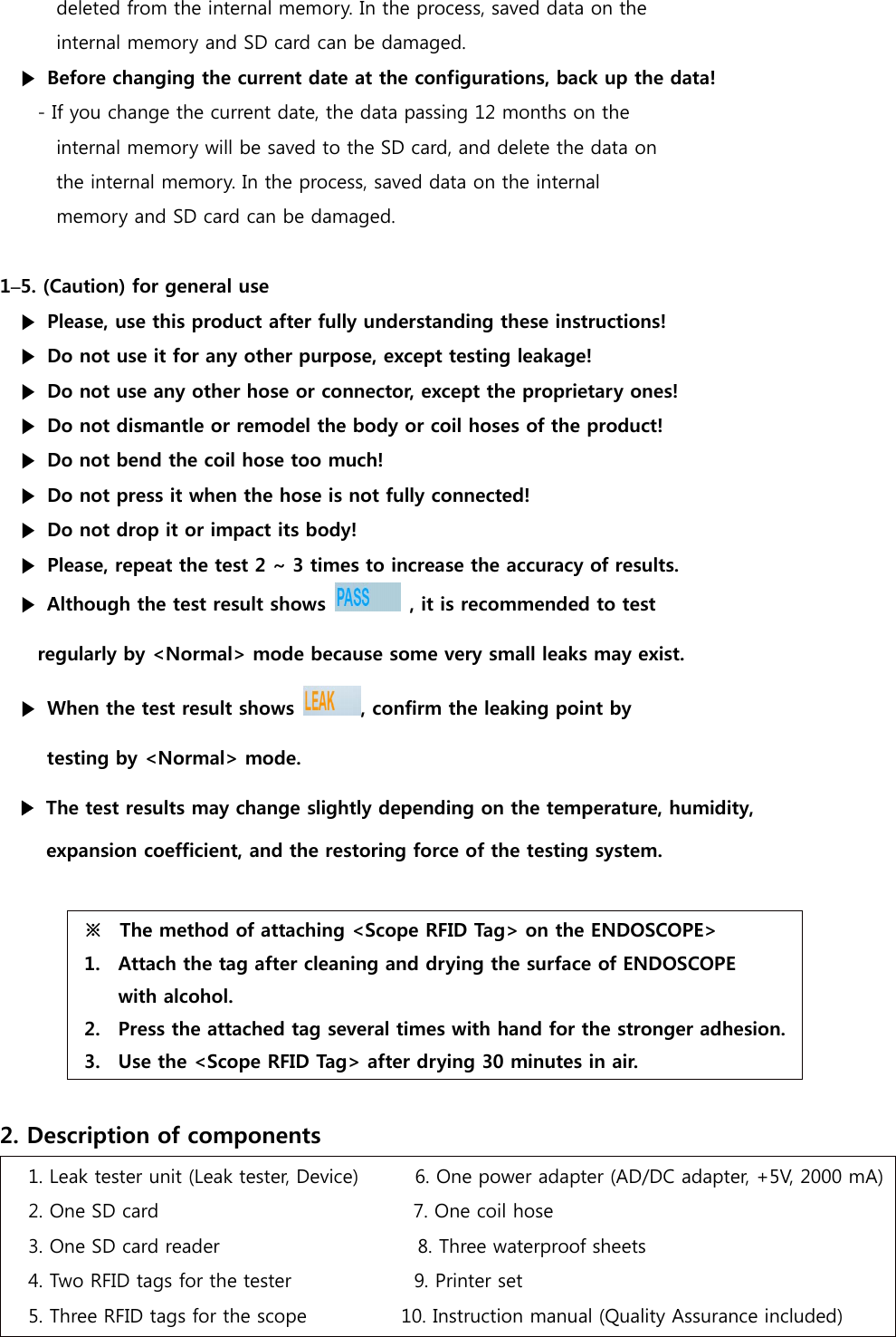 deleted from the internal memory. In the process, saved data on the  internal memory and SD card can be damaged. ▶  Before changing the current date at the configurations, back up the data! - If you change the current date, the data passing 12 months on the   internal memory will be saved to the SD card, and delete the data on   the internal memory. In the process, saved data on the internal  memory and SD card can be damaged.  1&ndash;5. (Caution) for general use ▶  Please, use this product after fully understanding these instructions! ▶  Do not use it for any other purpose, except testing leakage! ▶  Do not use any other hose or connector, except the proprietary ones! ▶  Do not dismantle or remodel the body or coil hoses of the product! ▶  Do not bend the coil hose too much!   ▶  Do not press it when the hose is not fully connected! ▶  Do not drop it or impact its body! ▶  Please, repeat the test 2 ~ 3 times to increase the accuracy of results. ▶ Although the test result shows    , it is recommended to test   regularly by <Normal> mode because some very small leaks may exist. ▶  When the test result shows  , confirm the leaking point by   testing by <Normal> mode. ▶  The test results may change slightly depending on the temperature, humidity,   expansion coefficient, and the restoring force of the testing system.  ※  The method of attaching <Scope RFID Tag> on the ENDOSCOPE> 1. Attach the tag after cleaning and drying the surface of ENDOSCOPE   with alcohol. 2. Press the attached tag several times with hand for the stronger adhesion. 3. Use the <Scope RFID Tag> after drying 30 minutes in air.  2. Description of components 1. Leak tester unit (Leak tester, Device)      6. One power adapter (AD/DC adapter, +5V, 2000 mA) 2. One SD card                           7. One coil hose 3. One SD card reader                     8. Three waterproof sheets   4. Two RFID tags for the tester             9. Printer set 5. Three RFID tags for the scope          10. Instruction manual (Quality Assurance included) 
