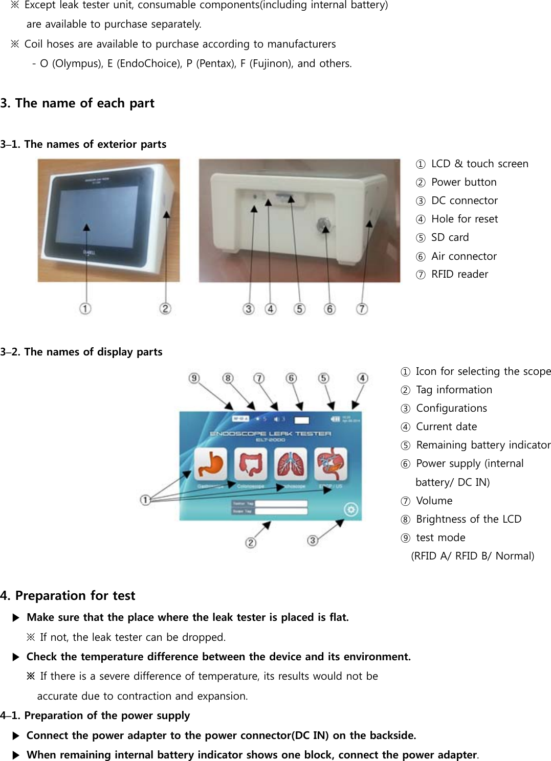 ※  Except leak tester unit, consumable components(including internal battery) are available to purchase separately. ※  Coil hoses are available to purchase according to manufacturers - O (Olympus), E (EndoChoice), P (Pentax), F (Fujinon), and others.  3. The name of each part  3&ndash;1. The names of exterior parts ①  LCD &amp; touch screen ②  Power button ③  DC connector ④  Hole for reset ⑤  SD card ⑥  Air connector ⑦  RFID reader    3&ndash;2. The names of display parts       ①  Icon for selecting the scope ②  Tag information ③  Configurations ④  Current date ⑤  Remaining battery indicator ⑥  Power supply (internal battery/ DC IN) ⑦  Volume ⑧  Brightness of the LCD ⑨  test mode     (RFID A/ RFID B/ Normal)  4. Preparation for test ▶  Make sure that the place where the leak tester is placed is flat. ※  If not, the leak tester can be dropped. ▶  Check the temperature difference between the device and its environment. ※  If there is a severe difference of temperature, its results would not be   accurate due to contraction and expansion. 4&ndash;1. Preparation of the power supply ▶  Connect the power adapter to the power connector(DC IN) on the backside.     ▶  When remaining internal battery indicator shows one block, connect the power adapter.     