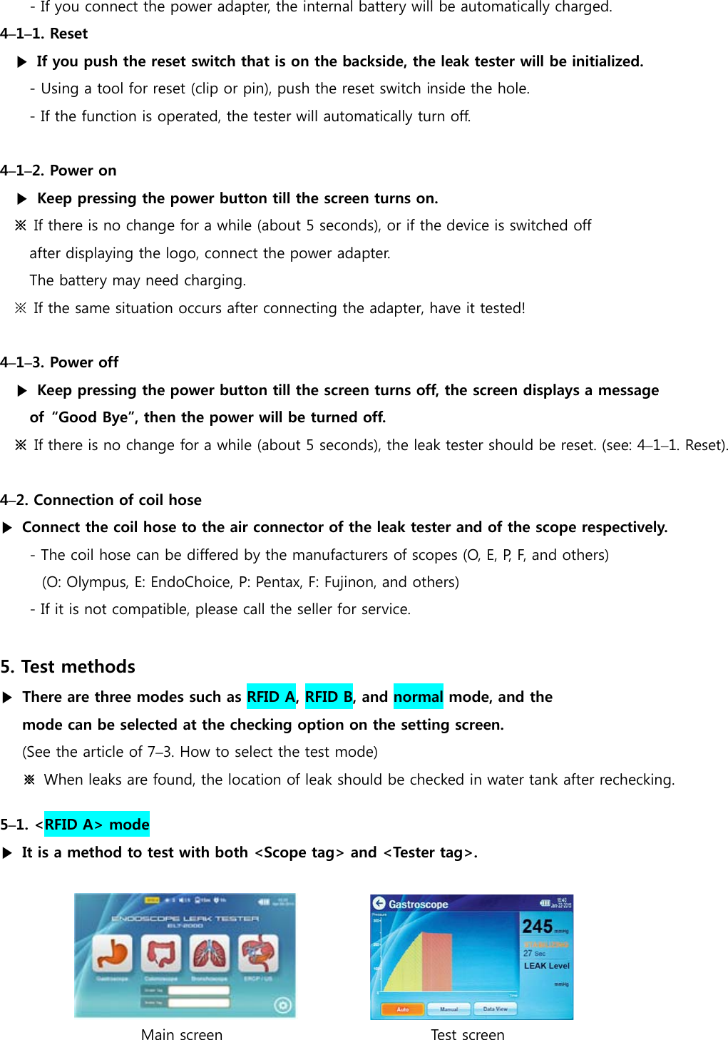 - If you connect the power adapter, the internal battery will be automatically charged. 4&ndash;1&ndash;1. Reset ▶  If you push the reset switch that is on the backside, the leak tester will be initialized.  - Using a tool for reset (clip or pin), push the reset switch inside the hole. - If the function is operated, the tester will automatically turn off.  4&ndash;1&ndash;2. Power on ▶  Keep pressing the power button till the screen turns on. ※  If there is no change for a while (about 5 seconds), or if the device is switched off   after displaying the logo, connect the power adapter. The battery may need charging. ※  If the same situation occurs after connecting the adapter, have it tested!  4&ndash;1&ndash;3. Power off ▶  Keep pressing the power button till the screen turns off, the screen displays a message   of  &ldquo;Good Bye&rdquo;, then the power will be turned off. ※  If there is no change for a while (about 5 seconds), the leak tester should be reset. (see: 4&ndash;1&ndash;1. Reset).  4&ndash;2. Connection of coil hose ▶  Connect the coil hose to the air connector of the leak tester and of the scope respectively. - The coil hose can be differed by the manufacturers of scopes (O, E, P, F, and others) (O: Olympus, E: EndoChoice, P: Pentax, F: Fujinon, and others) - If it is not compatible, please call the seller for service.  5. Test methods ▶ There are three modes such as RFID A, RFID B, and normal mode, and the   mode can be selected at the checking option on the setting screen. (See the article of 7&ndash;3. How to select the test mode) ※ When leaks are found, the location of leak should be checked in water tank after rechecking. 5&ndash;1. <RFID A> mode ▶  It is a method to test with both <Scope tag> and <Tester tag>.                             Main screen                            Test screen 