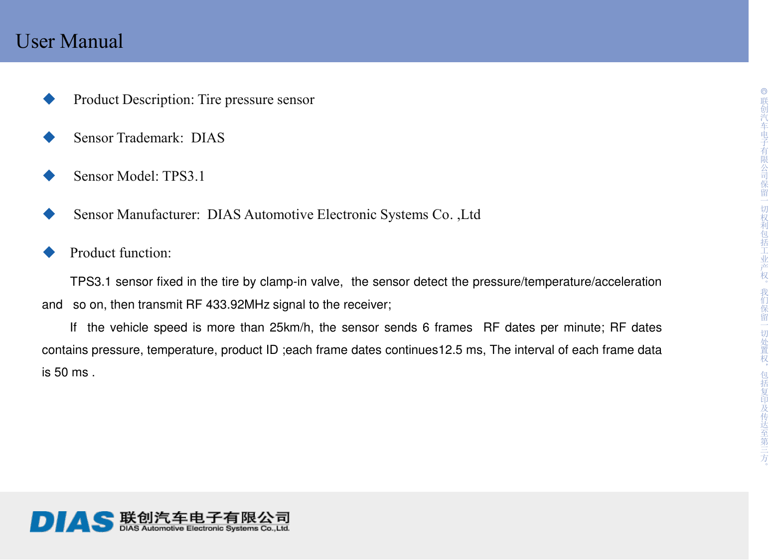     1 制作:                             日期: © 联创汽车电子有限公司保留一切权利包括工业产权。我们保留一切处置权，包括复印及传达至第三方。 User Manual  Product Description: Tire pressure sensor  Sensor Trademark:  DIAS  Sensor Model: TPS3.1    Sensor Manufacturer:  DIAS Automotive Electronic Systems Co. ,Ltd Product function:        TPS3.1 sensor fixed in the tire by clamp-in valve,  the sensor detect the pressure/temperature/acceleration and   so on, then transmit RF 433.92MHz signal to the receiver;         If  the  vehicle speed is more than 25km/h, the sensor sends 6 frames  RF dates per minute; RF dates contains pressure, temperature, product ID ;each frame dates continues12.5 ms, The interval of each frame data is 50 ms . 