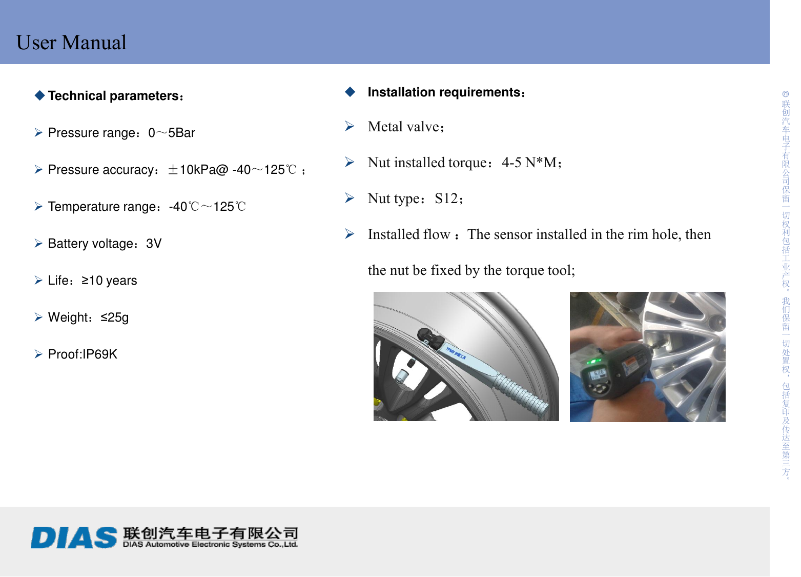     2 制作:                             日期: © 联创汽车电子有限公司保留一切权利包括工业产权。我们保留一切处置权，包括复印及传达至第三方。 User Manual Technical parameters：  Pressure range：0～5Bar  Pressure accuracy：±10kPa@ -40～125℃ ；  Temperature range：-40℃～125℃  Battery voltage：3V  Life：≥10 years  Weight：≤25g  Proof:IP69K Installation requirements： Metal valve； Nut installed torque：4-5 N*M； Nut type：S12； Installed flow ：The sensor installed in the rim hole, then the nut be fixed by the torque tool;   