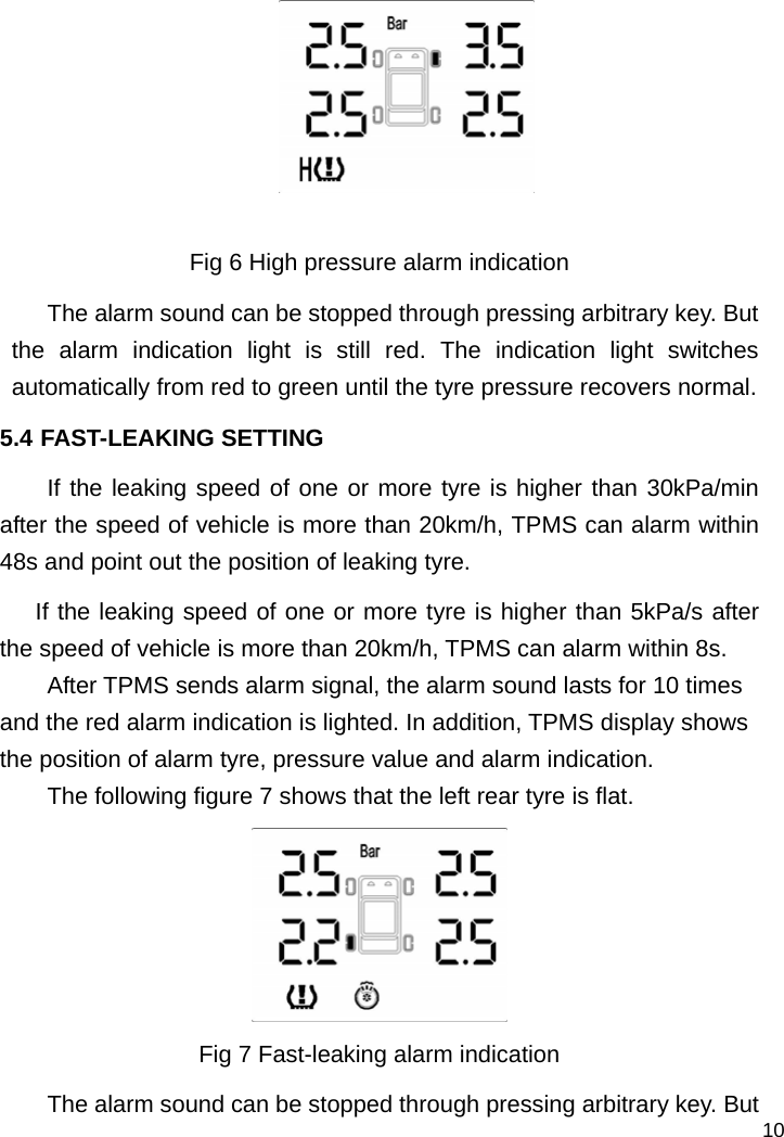   10   Fig 6 High pressure alarm indication The alarm sound can be stopped through pressing arbitrary key. But the alarm indication light is still red. The indication light switches automatically from red to green until the tyre pressure recovers normal.   5.4 FAST-LEAKING SETTING If the leaking speed of one or more tyre is higher than 30kPa/min after the speed of vehicle is more than 20km/h, TPMS can alarm within 48s and point out the position of leaking tyre.   If the leaking speed of one or more tyre is higher than 5kPa/s after the speed of vehicle is more than 20km/h, TPMS can alarm within 8s. After TPMS sends alarm signal, the alarm sound lasts for 10 times and the red alarm indication is lighted. In addition, TPMS display shows the position of alarm tyre, pressure value and alarm indication.   The following figure 7 shows that the left rear tyre is flat.  Fig 7 Fast-leaking alarm indication The alarm sound can be stopped through pressing arbitrary key. But 