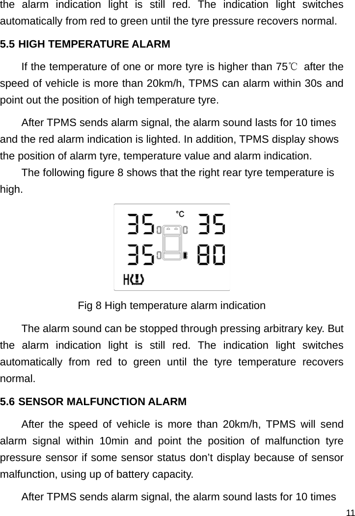   11 the alarm indication light is still red. The indication light switches automatically from red to green until the tyre pressure recovers normal.   5.5 HIGH TEMPERATURE ALARM If the temperature of one or more tyre is higher than 75℃ after the speed of vehicle is more than 20km/h, TPMS can alarm within 30s and point out the position of high temperature tyre. After TPMS sends alarm signal, the alarm sound lasts for 10 times and the red alarm indication is lighted. In addition, TPMS display shows the position of alarm tyre, temperature value and alarm indication.   The following figure 8 shows that the right rear tyre temperature is high.  Fig 8 High temperature alarm indication The alarm sound can be stopped through pressing arbitrary key. But the alarm indication light is still red. The indication light switches automatically from red to green until the tyre temperature recovers normal.  5.6 SENSOR MALFUNCTION ALARM After the speed of vehicle is more than 20km/h, TPMS will send alarm signal within 10min and point the position of malfunction tyre pressure sensor if some sensor status don’t display because of sensor malfunction, using up of battery capacity.   After TPMS sends alarm signal, the alarm sound lasts for 10 times 