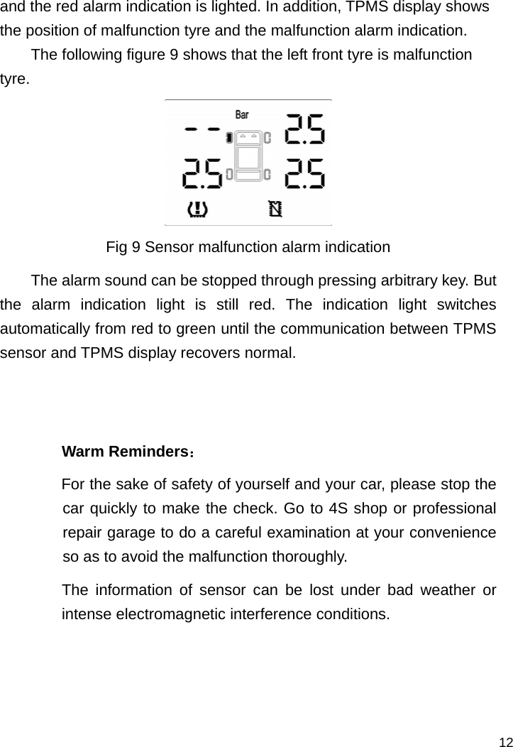   12 and the red alarm indication is lighted. In addition, TPMS display shows the position of malfunction tyre and the malfunction alarm indication. The following figure 9 shows that the left front tyre is malfunction tyre.  Fig 9 Sensor malfunction alarm indication The alarm sound can be stopped through pressing arbitrary key. But the alarm indication light is still red. The indication light switches automatically from red to green until the communication between TPMS sensor and TPMS display recovers normal.     Warm Reminders： For the sake of safety of yourself and your car, please stop the car quickly to make the check. Go to 4S shop or professional repair garage to do a careful examination at your convenience so as to avoid the malfunction thoroughly.   The information of sensor can be lost under bad weather or intense electromagnetic interference conditions.     