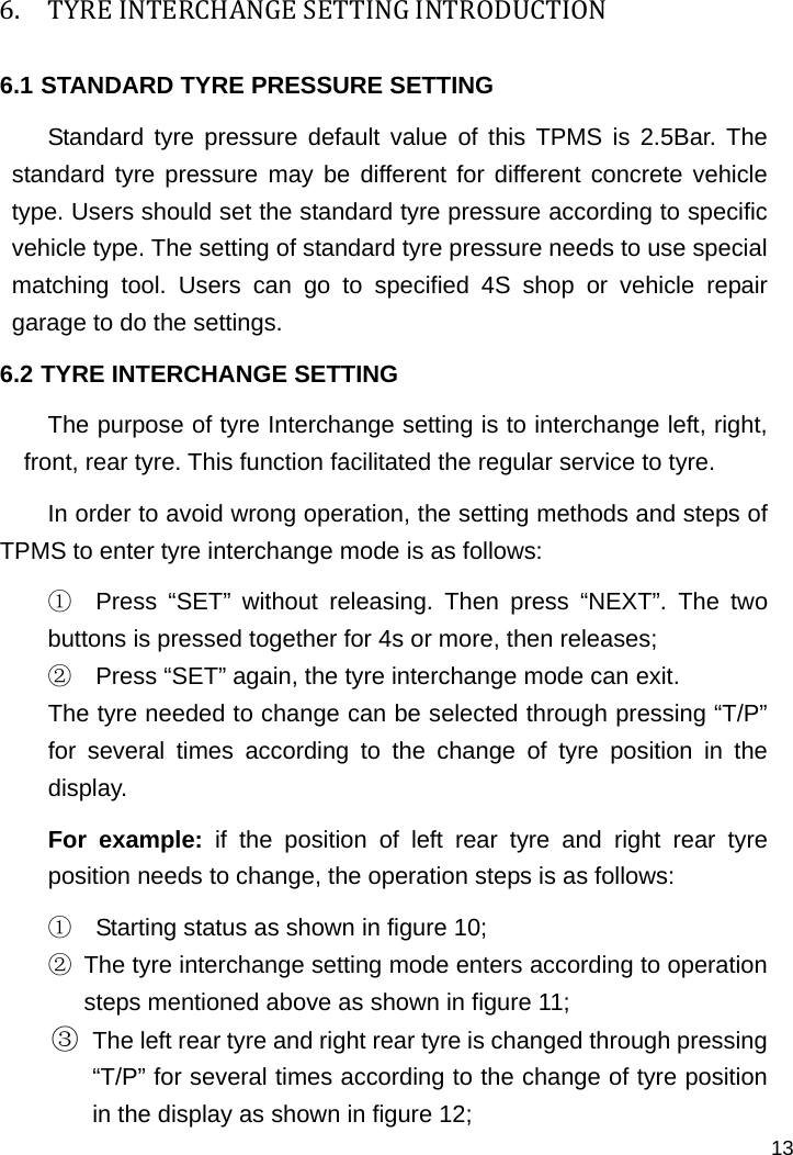   13 6. TYREINTERCHANGESETTINGINTRODUCTION6.1 STANDARD TYRE PRESSURE SETTING Standard tyre pressure default value of this TPMS is 2.5Bar. The standard tyre pressure may be different for different concrete vehicle type. Users should set the standard tyre pressure according to specific vehicle type. The setting of standard tyre pressure needs to use special matching tool. Users can go to specified 4S shop or vehicle repair garage to do the settings.   6.2 TYRE INTERCHANGE SETTING The purpose of tyre Interchange setting is to interchange left, right, front, rear tyre. This function facilitated the regular service to tyre. In order to avoid wrong operation, the setting methods and steps of TPMS to enter tyre interchange mode is as follows: ①  Press “SET” without releasing. Then press “NEXT”. The two buttons is pressed together for 4s or more, then releases; ②  Press “SET” again, the tyre interchange mode can exit. The tyre needed to change can be selected through pressing “T/P” for several times according to the change of tyre position in the display.  For example: if the position of left rear tyre and right rear tyre position needs to change, the operation steps is as follows:   ①  Starting status as shown in figure 10; ②  The tyre interchange setting mode enters according to operation steps mentioned above as shown in figure 11; ③ The left rear tyre and right rear tyre is changed through pressing “T/P” for several times according to the change of tyre position in the display as shown in figure 12; 