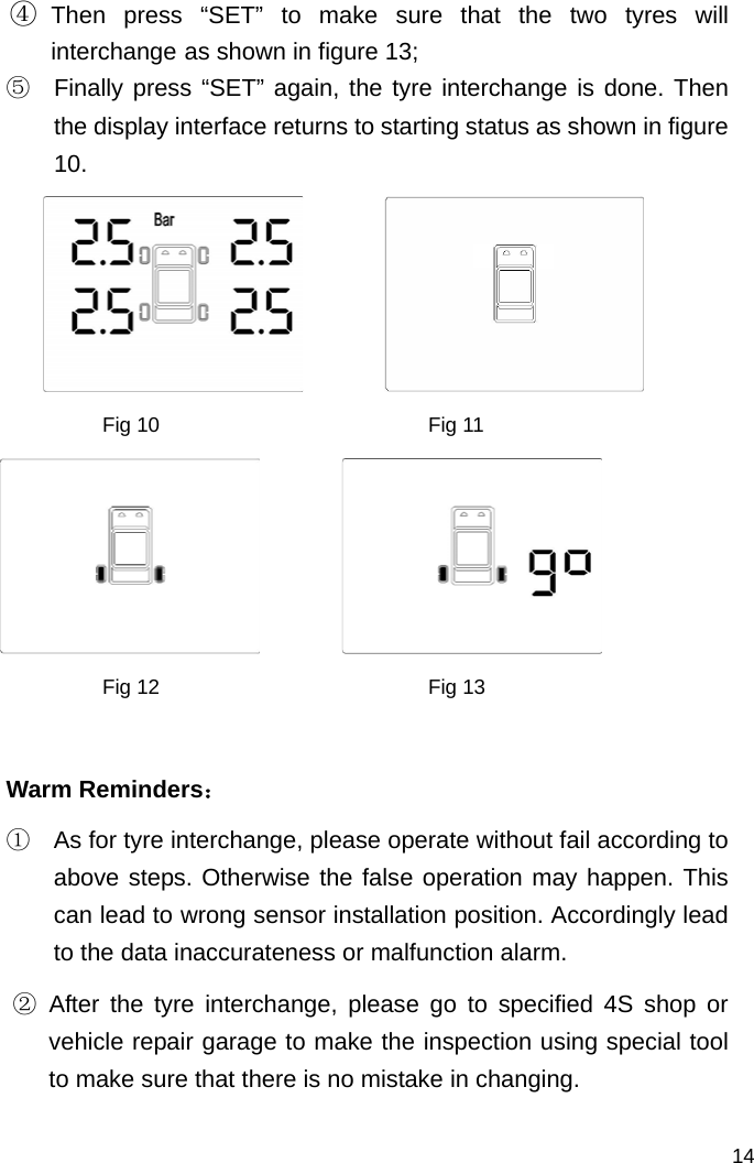   14 ④ Then press “SET” to make sure that the two tyres will interchange as shown in figure 13; ⑤  Finally press “SET” again, the tyre interchange is done. Then the display interface returns to starting status as shown in figure 10.         Fig 10                          Fig 11         Fig 12                          Fig 13  Warm Reminders： ①  As for tyre interchange, please operate without fail according to above steps. Otherwise the false operation may happen. This can lead to wrong sensor installation position. Accordingly lead to the data inaccurateness or malfunction alarm. ② After the tyre interchange, please go to specified 4S shop or vehicle repair garage to make the inspection using special tool to make sure that there is no mistake in changing. 