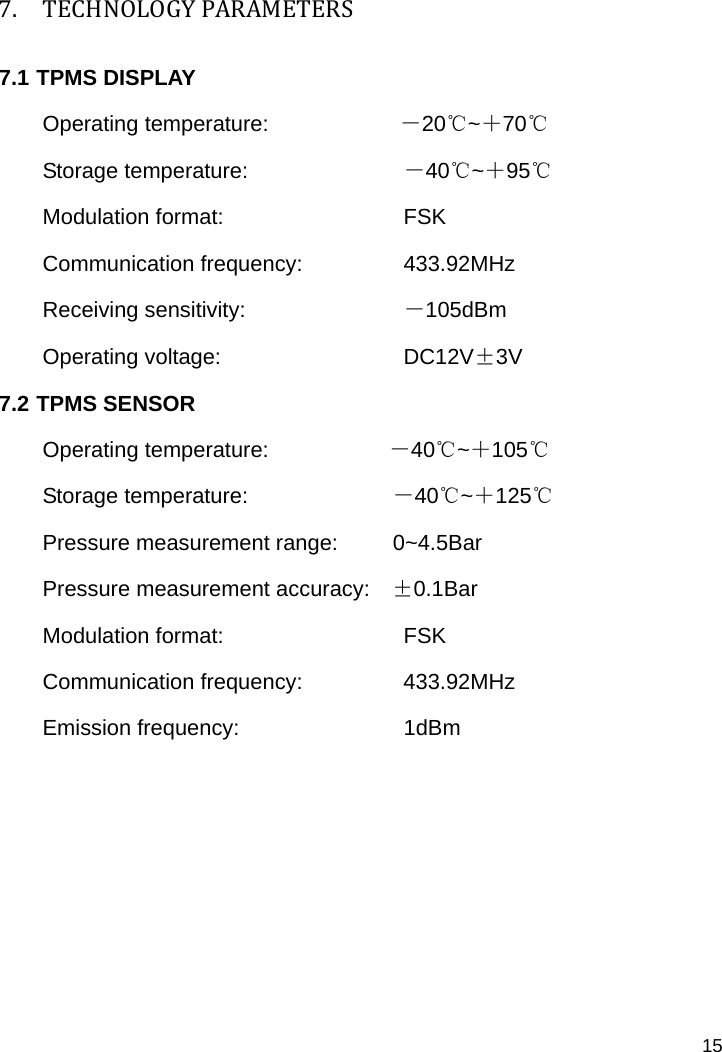   15 7. TECHNOLOGYPARAMETERS7.1 TPMS DISPLAY Operating temperature:            －20℃~＋70℃ Storage temperature:              －40℃~＋95℃ Modulation format:               FSK Communication frequency:          433.92MHz Receiving sensitivity:             －105dBm Operating voltage:             DC12V±3V 7.2 TPMS SENSOR Operating temperature:           －40℃~＋105℃ Storage temperature:             －40℃~＋125℃ Pressure measurement range:     0~4.5Bar Pressure measurement accuracy:    ±0.1Bar Modulation format:               FSK Communication frequency:    433.92MHz Emission frequency:           1dBm       