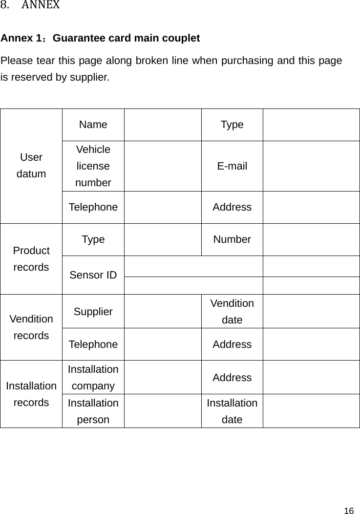   16 8. ANNEXAnnex 1：Guarantee card main couplet  Please tear this page along broken line when purchasing and this page is reserved by supplier.  Name   Type   Vehicle license number   E-mail   User datum  Telephone   Address   Type  Number     Product records  Sensor ID    Supplier     Vendition date   Vendition records  Telephone   Address   Installation company   Address   Installation records  Installation person   Installation date       