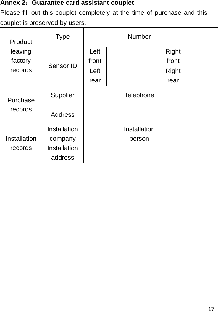   17 Annex 2：Guarantee card assistant couplet Please fill out this couplet completely at the time of purchase and this couplet is preserved by users. Type  Number   Left front  Right front   Product leaving factory records  Sensor ID  Left rear   Right rear   Supplier  Telephone   Purchase records   Address  Installation company    Installation  person   Installation  records  Installation address               