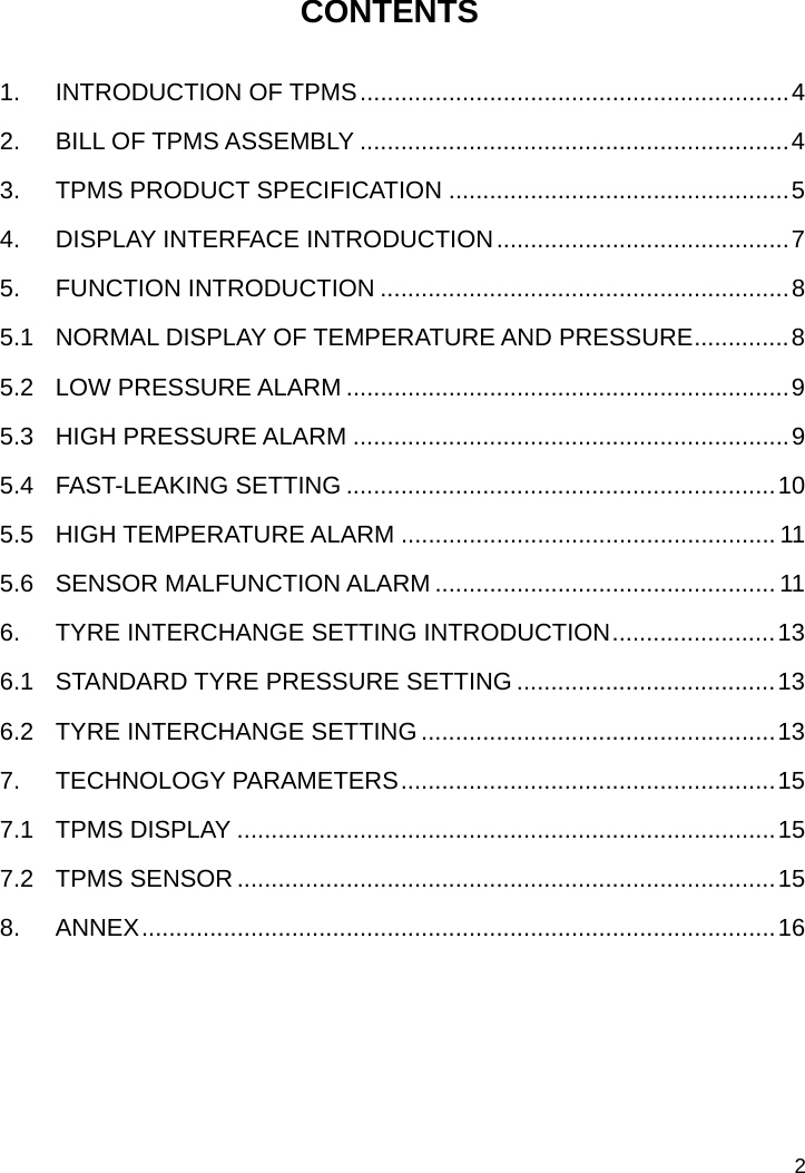   2 CONTENTS  1. INTRODUCTION OF TPMS...............................................................4 2. BILL OF TPMS ASSEMBLY ...............................................................4 3. TPMS PRODUCT SPECIFICATION ..................................................5 4. DISPLAY INTERFACE INTRODUCTION...........................................7 5. FUNCTION INTRODUCTION ............................................................8 5.1  NORMAL DISPLAY OF TEMPERATURE AND PRESSURE..............8 5.2 LOW PRESSURE ALARM .................................................................9 5.3 HIGH PRESSURE ALARM ................................................................9 5.4 FAST-LEAKING SETTING ...............................................................10 5.5 HIGH TEMPERATURE ALARM ....................................................... 11 5.6 SENSOR MALFUNCTION ALARM .................................................. 11 6. TYRE INTERCHANGE SETTING INTRODUCTION........................13 6.1 STANDARD TYRE PRESSURE SETTING ......................................13 6.2 TYRE INTERCHANGE SETTING ....................................................13 7. TECHNOLOGY PARAMETERS.......................................................15 7.1 TPMS DISPLAY ...............................................................................15 7.2 TPMS SENSOR...............................................................................15 8. ANNEX.............................................................................................16      