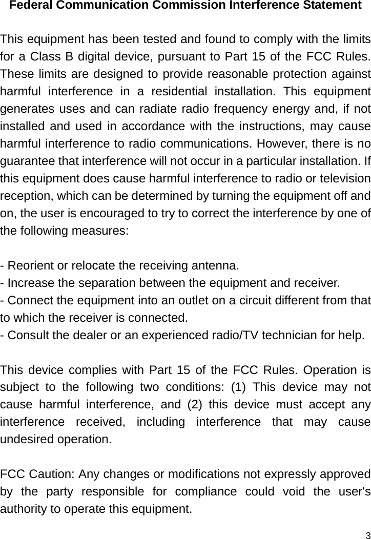   3 Federal Communication Commission Interference Statement  This equipment has been tested and found to comply with the limits for a Class B digital device, pursuant to Part 15 of the FCC Rules. These limits are designed to provide reasonable protection against harmful interference in a residential installation. This equipment generates uses and can radiate radio frequency energy and, if not installed and used in accordance with the instructions, may cause harmful interference to radio communications. However, there is no guarantee that interference will not occur in a particular installation. If this equipment does cause harmful interference to radio or television reception, which can be determined by turning the equipment off and on, the user is encouraged to try to correct the interference by one of the following measures:  - Reorient or relocate the receiving antenna. - Increase the separation between the equipment and receiver. - Connect the equipment into an outlet on a circuit different from that to which the receiver is connected. - Consult the dealer or an experienced radio/TV technician for help.  This device complies with Part 15 of the FCC Rules. Operation is subject to the following two conditions: (1) This device may not cause harmful interference, and (2) this device must accept any interference received, including interference that may cause undesired operation.  FCC Caution: Any changes or modifications not expressly approved by the party responsible for compliance could void the user&apos;s authority to operate this equipment. 