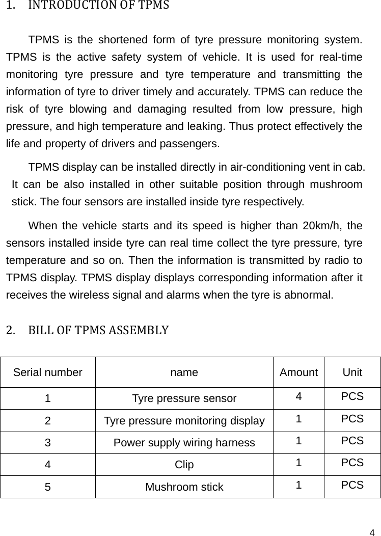   4 1. INTRODUCTIONOFTPMSTPMS is the shortened form of tyre pressure monitoring system. TPMS is the active safety system of vehicle. It is used for real-time monitoring tyre pressure and tyre temperature and transmitting the information of tyre to driver timely and accurately. TPMS can reduce the risk of tyre blowing and damaging resulted from low pressure, high pressure, and high temperature and leaking. Thus protect effectively the life and property of drivers and passengers. TPMS display can be installed directly in air-conditioning vent in cab. It can be also installed in other suitable position through mushroom stick. The four sensors are installed inside tyre respectively.   When the vehicle starts and its speed is higher than 20km/h, the sensors installed inside tyre can real time collect the tyre pressure, tyre temperature and so on. Then the information is transmitted by radio to TPMS display. TPMS display displays corresponding information after it receives the wireless signal and alarms when the tyre is abnormal.   2. BILLOFTPMSASSEMBLYSerial number  name  Amount Unit 1  Tyre pressure sensor  4 PCS 2  Tyre pressure monitoring display 1 PCS 3  Power supply wiring harness  1 PCS 4 Clip 1 PCS 5 Mushroom stick 1 PCS  