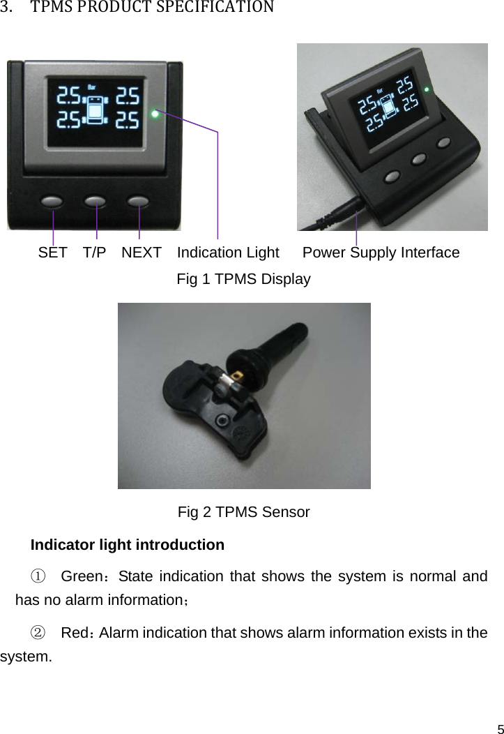   5 3. TPMSPRODUCTSPECIFICATION                  SET  T/P  NEXT  Indication Light   Power Supply Interface Fig 1 TPMS Display  Fig 2 TPMS Sensor Indicator light introduction ① Green：State indication that shows the system is normal and has no alarm information； ② Red：Alarm indication that shows alarm information exists in the system.  