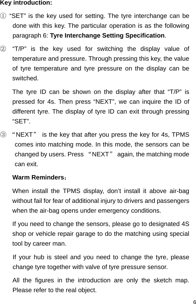   6 Key introduction: ① “SET” is the key used for setting. The tyre interchange can be done with this key. The particular operation is as the following paragraph 6: Tyre Interchange Setting Specification. ②  “T/P” is the key used for switching the display value of temperature and pressure. Through pressing this key, the value of tyre temperature and tyre pressure on the display can be switched.  The tyre ID can be shown on the display after that “T/P” is pressed for 4s. Then press “NEXT”, we can inquire the ID of different tyre. The display of tyre ID can exit through pressing “SET”. ③ “NEXT”  is the key that after you press the key for 4s, TPMS comes into matching mode. In this mode, the sensors can be changed by users. Press “NEXT”  again, the matching mode can exit. Warm Reminders： When install the TPMS display, don’t install it above air-bag without fail for fear of additional injury to drivers and passengers when the air-bag opens under emergency conditions.    If you need to change the sensors, please go to designated 4S shop or vehicle repair garage to do the matching using special tool by career man.   If your hub is steel and you need to change the tyre, please change tyre together with valve of tyre pressure sensor.    All the figures in the introduction are only the sketch map. Please refer to the real object. 