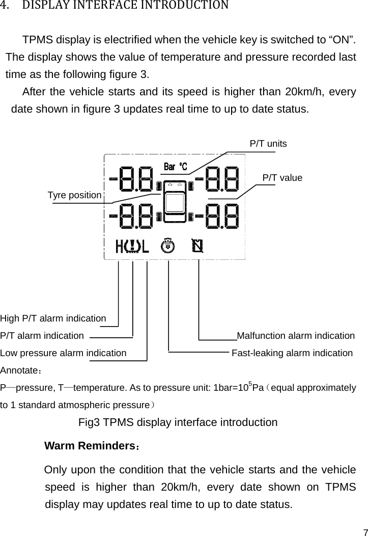   7 4. DISPLAYINTERFACEINTRODUCTIONTPMS display is electrified when the vehicle key is switched to “ON”. The display shows the value of temperature and pressure recorded last time as the following figure 3. After the vehicle starts and its speed is higher than 20km/h, every date shown in figure 3 updates real time to up to date status.                                                                                   P/T units                                                         P/T value Tyre position     High P/T alarm indication                                        P/T alarm indication                                Malfunction alarm indication Low pressure alarm indication                      Fast-leaking alarm indication Annotate： P—pressure, T—temperature. As to pressure unit: 1bar=105Pa（equal approximately to 1 standard atmospheric pressure） Fig3 TPMS display interface introduction Warm Reminders： Only upon the condition that the vehicle starts and the vehicle speed is higher than 20km/h, every date shown on TPMS display may updates real time to up to date status. 