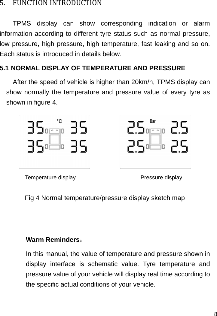   8 5. FUNCTIONINTRODUCTIONTPMS display can show corresponding indication or alarm information according to different tyre status such as normal pressure, low pressure, high pressure, high temperature, fast leaking and so on. Each status is introduced in details below.   5.1 NORMAL DISPLAY OF TEMPERATURE AND PRESSURE After the speed of vehicle is higher than 20km/h, TPMS display can show normally the temperature and pressure value of every tyre as shown in figure 4.                      Temperature display                       Pressure display  Fig 4 Normal temperature/pressure display sketch map   Warm Reminders： In this manual, the value of temperature and pressure shown in display interface is schematic value. Tyre temperature and pressure value of your vehicle will display real time according to the specific actual conditions of your vehicle.    