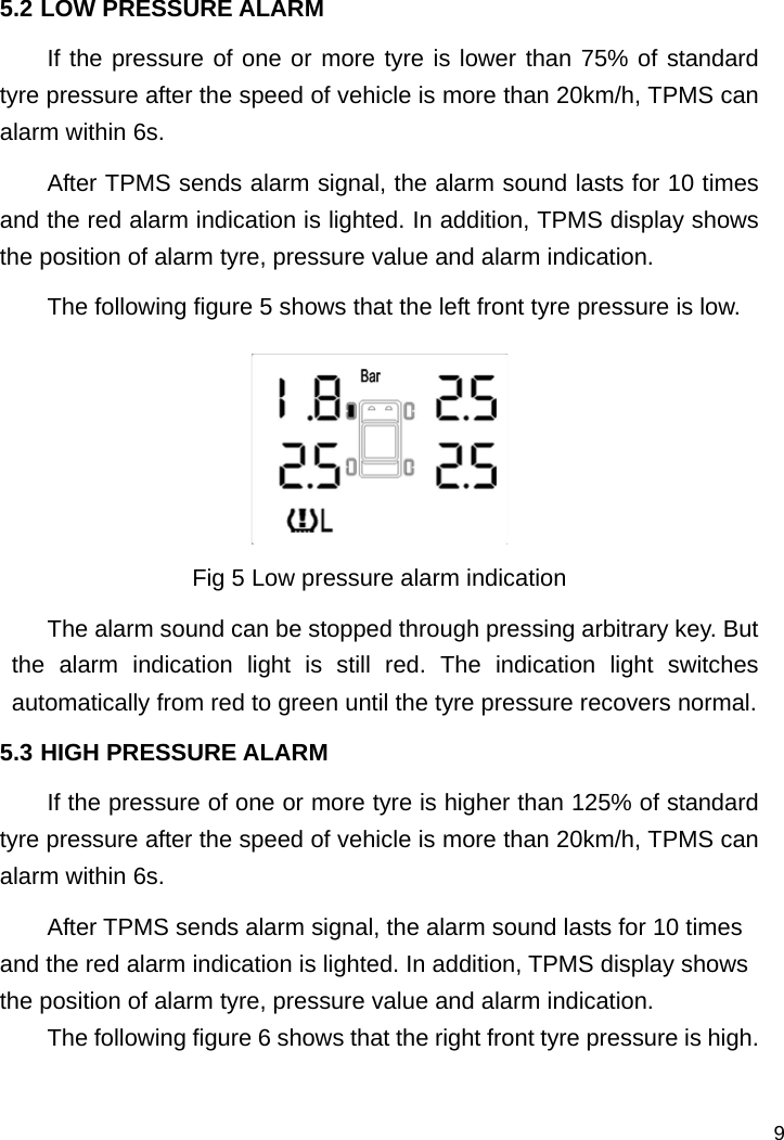   9 5.2 LOW PRESSURE ALARM If the pressure of one or more tyre is lower than 75% of standard tyre pressure after the speed of vehicle is more than 20km/h, TPMS can alarm within 6s.   After TPMS sends alarm signal, the alarm sound lasts for 10 times and the red alarm indication is lighted. In addition, TPMS display shows the position of alarm tyre, pressure value and alarm indication.   The following figure 5 shows that the left front tyre pressure is low.  Fig 5 Low pressure alarm indication The alarm sound can be stopped through pressing arbitrary key. But the alarm indication light is still red. The indication light switches automatically from red to green until the tyre pressure recovers normal.   5.3 HIGH PRESSURE ALARM If the pressure of one or more tyre is higher than 125% of standard tyre pressure after the speed of vehicle is more than 20km/h, TPMS can alarm within 6s.   After TPMS sends alarm signal, the alarm sound lasts for 10 times and the red alarm indication is lighted. In addition, TPMS display shows the position of alarm tyre, pressure value and alarm indication.   The following figure 6 shows that the right front tyre pressure is high.  