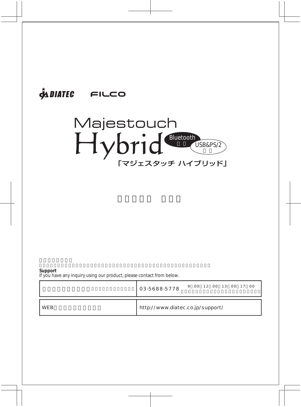 Bluetooth無 線 USB&amp;PS/2有 線取扱説明書 保証書お問い合わせ窓口万が一問題が発生した場合のお問い合わせ、お気づきの点などございましたら下記窓口をご利用下さい。SupportIf you have any inquiry using our product, please contact from below.電話でのお問い合わせ（サポート専用ダイヤル）WEBお問い合わせフォーム03-5688-5778http://www.diatec.co.jp/support/9：00∼12：00、13：00∼17：00（弊社指定定休日、年末年始、土日祝日を除く）