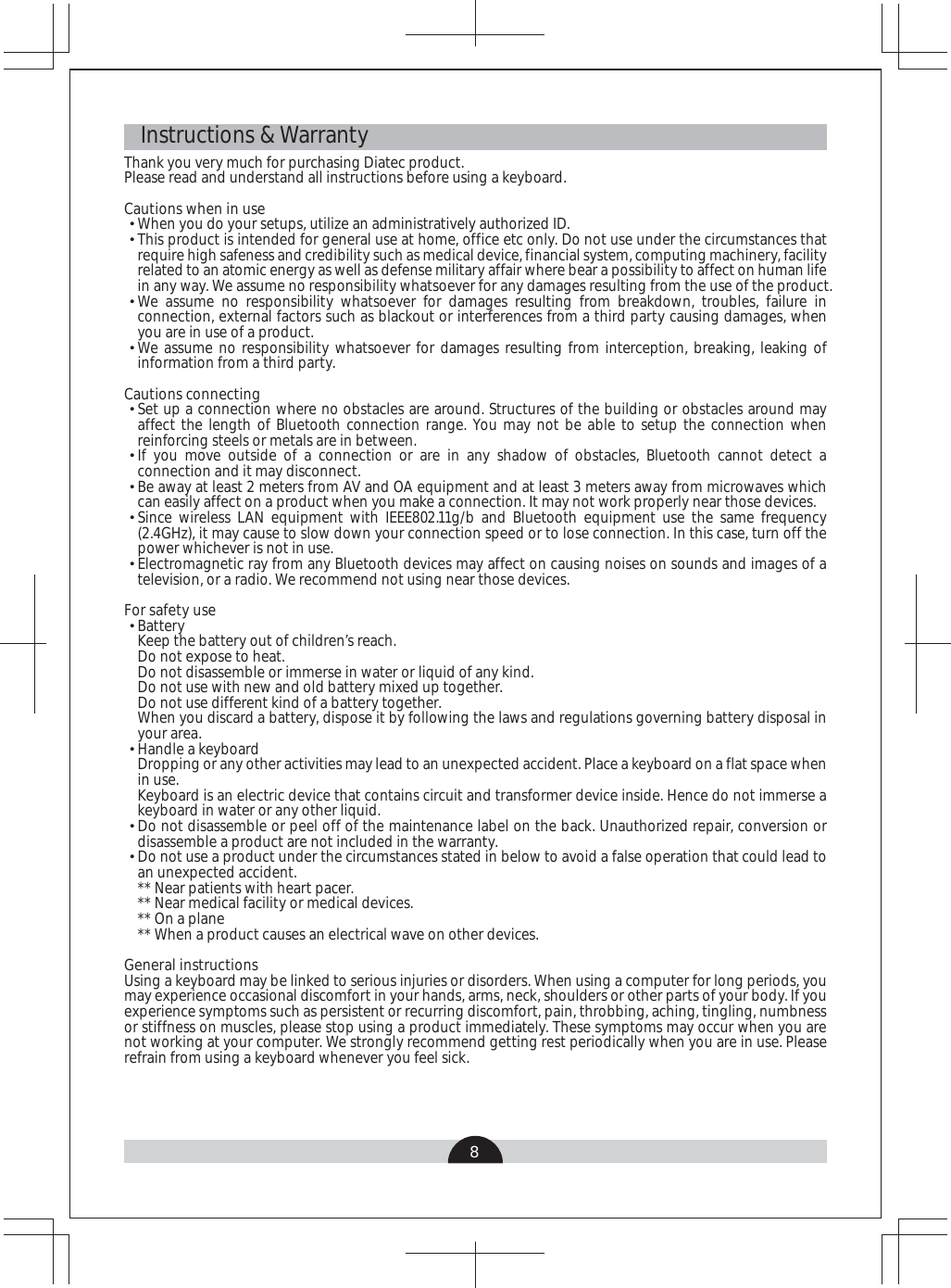 8   Instructions &amp; WarrantyThank you very much for purchasing Diatec product.Please read and understand all instructions before using a keyboard.Cautions when in useWhen you do your setups, utilize an administratively authorized ID.This product is intended for general use at home, office etc only. Do not use under the circumstances that require high safeness and credibility such as medical device, financial system, computing machinery, facility related to an atomic energy as well as defense military affair where bear a possibility to affect on human life in any way. We assume no responsibility whatsoever for any damages resulting from the use of the product.We assume no responsibility whatsoever for damages resulting from breakdown, troubles, failure in connection, external factors such as blackout or interferences from a third party causing damages, when you are in use of a product.We assume no responsibility whatsoever for damages resulting from interception, breaking, leaking of information from a third party.Cautions connectingSet up a connection where no obstacles are around. Structures of the building or obstacles around may affect the length of Bluetooth connection range. You may not be able to setup the connection when reinforcing steels or metals are in between.If you move outside of a connection or are in any shadow of obstacles, Bluetooth cannot detect a connection and it may disconnect.Be away at least 2 meters from AV and OA equipment and at least 3 meters away from microwaves which can easily affect on a product when you make a connection. It may not work properly near those devices.Since wireless LAN equipment with IEEE802.11g/b and Bluetooth equipment use the same frequency (2.4GHz), it may cause to slow down your connection speed or to lose connection. In this case, turn off the power whichever is not in use.Electromagnetic ray from any Bluetooth devices may affect on causing noises on sounds and images of a television, or a radio. We recommend not using near those devices.For safety useBattery Keep the battery out of children’s reach.Do not expose to heat. Do not disassemble or immerse in water or liquid of any kind. Do not use with new and old battery mixed up together. Do not use different kind of a battery together.When you discard a battery, dispose it by following the laws and regulations governing battery disposal in your area. Handle a keyboardDropping or any other activities may lead to an unexpected accident. Place a keyboard on a flat space when in use.Keyboard is an electric device that contains circuit and transformer device inside. Hence do not immerse a keyboard in water or any other liquid.Do not disassemble or peel off of the maintenance label on the back. Unauthorized repair, conversion or disassemble a product are not included in the warranty.Do not use a product under the circumstances stated in below to avoid a false operation that could lead to an unexpected accident.** Near patients with heart pacer.** Near medical facility or medical devices.** On a plane** When a product causes an electrical wave on other devices.General instructionsUsing a keyboard may be linked to serious injuries or disorders. When using a computer for long periods, you may experience occasional discomfort in your hands, arms, neck, shoulders or other parts of your body. If you experience symptoms such as persistent or recurring discomfort, pain, throbbing, aching, tingling, numbness or stiffness on muscles, please stop using a product immediately. These symptoms may occur when you are not working at your computer. We strongly recommend getting rest periodically when you are in use. Please refrain from using a keyboard whenever you feel sick.