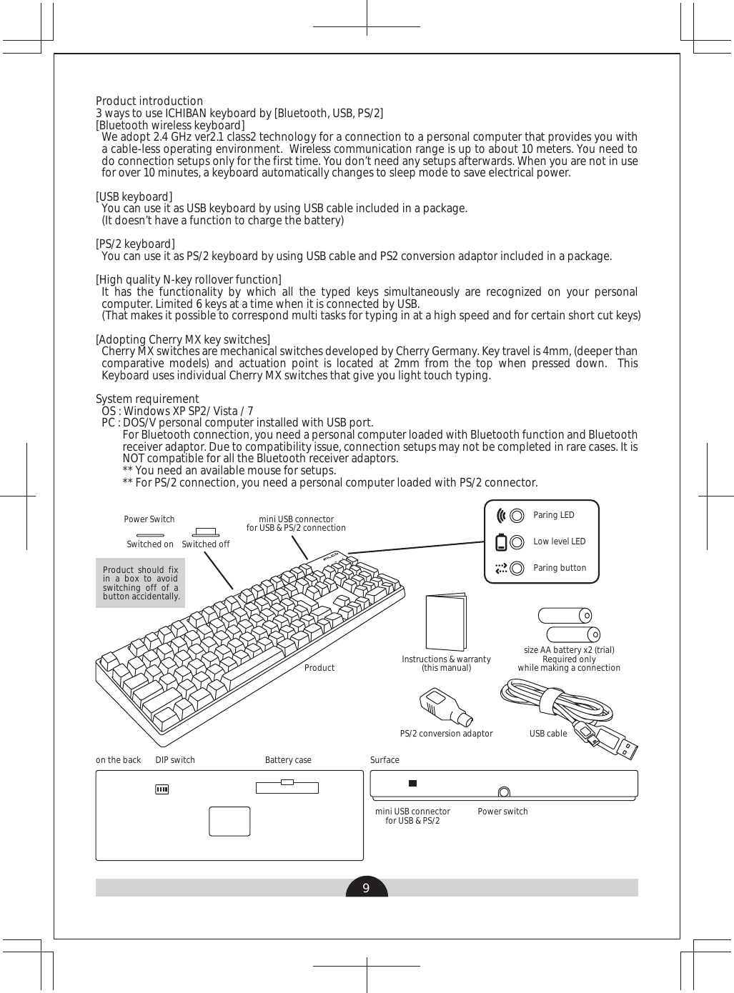 9Product introduction 3 ways to use ICHIBAN keyboard by [Bluetooth, USB, PS/2][Bluetooth wireless keyboard]We adopt 2.4 GHz ver2.1 class2 technology for a connection to a personal computer that provides you with a cable-less operating environment.  Wireless communication range is up to about 10 meters. You need to do connection setups only for the first time. You don’t need any setups afterwards. When you are not in use for over 10 minutes, a keyboard automatically changes to sleep mode to save electrical power. [USB keyboard]You can use it as USB keyboard by using USB cable included in a package.(It doesn’t have a function to charge the battery)[PS/2 keyboard]You can use it as PS/2 keyboard by using USB cable and PS2 conversion adaptor included in a package.[High quality N-key rollover function]It has the functionality by which all the typed keys simultaneously are recognized on your personal computer. Limited 6 keys at a time when it is connected by USB.(That makes it possible to correspond multi tasks for typing in at a high speed and for certain short cut keys)[Adopting Cherry MX key switches]Cherry MX switches are mechanical switches developed by Cherry Germany. Key travel is 4mm, (deeper than comparative models) and actuation point is located at 2mm from the top when pressed down.  This Keyboard uses individual Cherry MX switches that give you light touch typing.System requirement OS : Windows XP SP2/ Vista / 7PC : DOS/V personal computer installed with USB port. For Bluetooth connection, you need a personal computer loaded with Bluetooth function and Bluetooth receiver adaptor. Due to compatibility issue, connection setups may not be completed in rare cases. It is NOT compatible for all the Bluetooth receiver adaptors.** You need an available mouse for setups.** For PS/2 connection, you need a personal computer loaded with PS/2 connector.Power switchProductUSB cableon the back DIP switch Battery case Surfacemini USB connectorfor USB &amp; PS/2size AA battery x2 (trial)Required onlywhile making a connectionPower SwitchSwitched on Switched offmini USB connectorfor USB &amp; PS/2 connectionPS/2 conversion adaptorInstructions &amp; warranty(this manual)Product should fix in a box to avoid switching off of a button accidentally.Paring LEDLow level LEDParing button