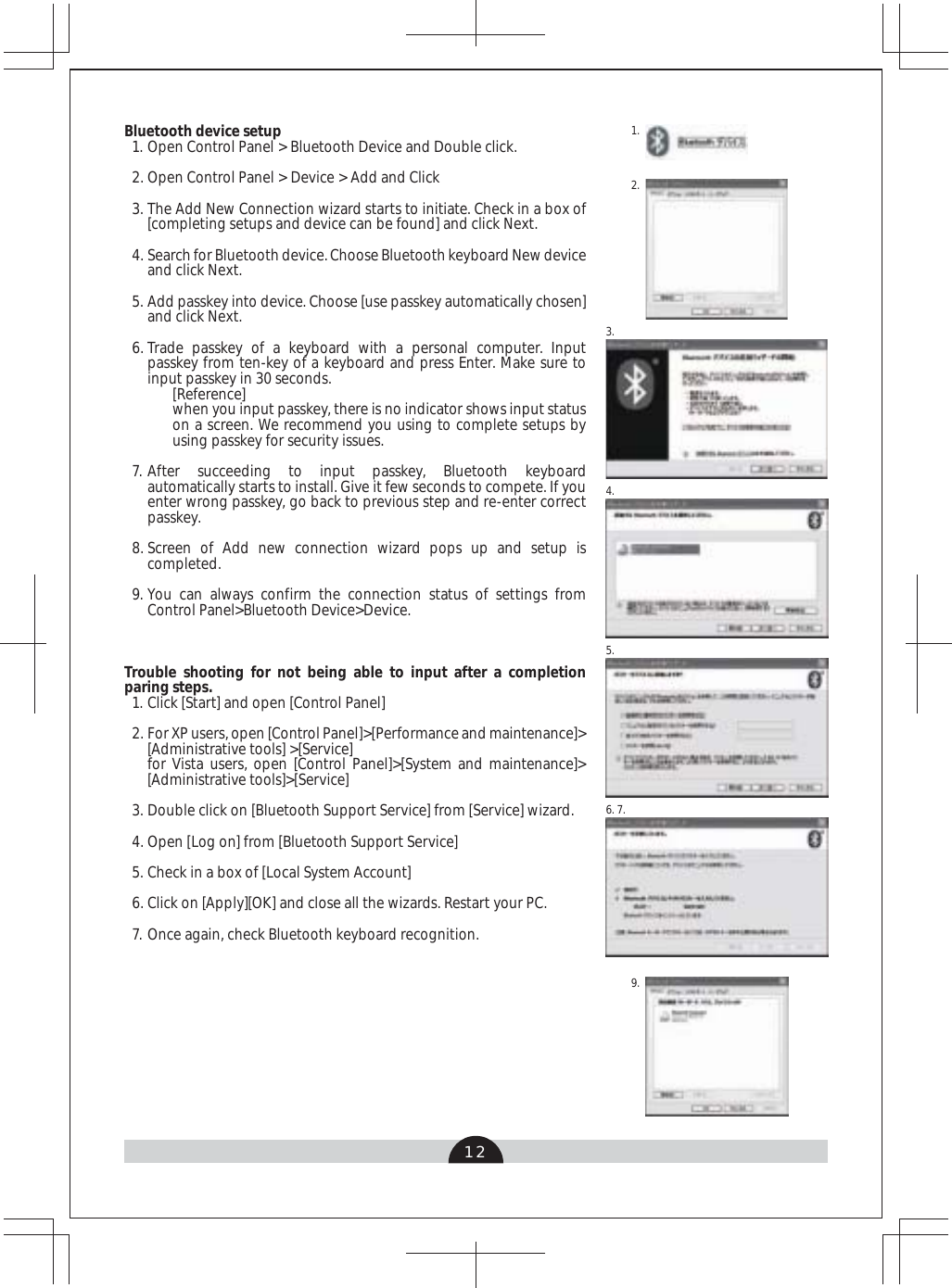 121.2.3.4.5.6. 7.9.Bluetooth device setupOpen Control Panel &gt; Bluetooth Device and Double click.Open Control Panel &gt; Device &gt; Add and ClickThe Add New Connection wizard starts to initiate. Check in a box of [completing setups and device can be found] and click Next.Search for Bluetooth device. Choose Bluetooth keyboard New device and click Next.Add passkey into device. Choose [use passkey automatically chosen] and click Next.Trade passkey of a keyboard with a personal computer. Input passkey from ten-key of a keyboard and press Enter. Make sure to input passkey in 30 seconds.[Reference]when you input passkey, there is no indicator shows input status on a screen. We recommend you using to complete setups by using passkey for security issues. After succeeding to input passkey, Bluetooth keyboard automatically starts to install. Give it few seconds to compete. If you enter wrong passkey, go back to previous step and re-enter correct passkey. Screen of Add new connection wizard pops up and setup is completed. You can always confirm the connection status of settings from Control Panel&gt;Bluetooth Device&gt;Device. Trouble shooting for not being able to input after a completion paring steps. Click [Start] and open [Control Panel]For XP users, open [Control Panel]&gt;[Performance and maintenance]&gt;[Administrative tools] &gt;[Service]for Vista users, open [Control Panel]&gt;[System and maintenance]&gt;[Administrative tools]&gt;[Service]Double click on [Bluetooth Support Service] from [Service] wizard.Open [Log on] from [Bluetooth Support Service]Check in a box of [Local System Account] Click on [Apply][OK] and close all the wizards. Restart your PC.Once again, check Bluetooth keyboard recognition.1.2.3.4.5.6.7.8.9.1.2.3.4.5.6.7.